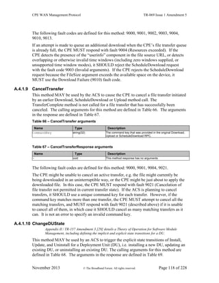 CPE WAN Management Protocol TR-069 Issue 1 Amendment 5
November 2013 © The Broadband Forum. All rights reserved. Page 118 of 228
The following fault codes are defined for this method: 9000, 9001, 9002, 9003, 9004,
9010, 9013.
If an attempt is made to queue an additional download when the CPE’s file transfer queue
is already full, the CPE MUST respond with fault 9004 (Resources exceeded). If the
CPE detects the presence of the “userinfo” component in the file source URL, or detects
overlapping or otherwise invalid time windows (including zero windows supplied, or
unsupported time window modes), it SHOULD reject the ScheduleDownload request
with the fault code 9003 (Invalid arguments). If the CPE rejects the ScheduleDownload
request because the FileSize argument exceeds the available space on the device, it
MUST use the Download Failure (9010) fault code.
A.4.1.9 CancelTransfer
This method MAY be used by the ACS to cause the CPE to cancel a file transfer initiated
by an earlier Download, ScheduleDownload or Upload method call. The
TransferComplete method is not called for a file transfer that has successfully been
canceled. The calling arguments for this method are defined in Table 66. The arguments
in the response are defined in Table 67.
Table 66 – CancelTransfer arguments
Name Type Description
CommandKey string(32) The command key that was provided in the original Download,
Upload or ScheduleDownload RPC.
Table 67 – CancelTransferResponse arguments
Name Type Description
- void This method response has no arguments
The following fault codes are defined for this method: 9000, 9001, 9004, 9021.
The CPE might be unable to cancel an active transfer, e.g. the file might currently be
being downloaded in an uninterruptible way, or the CPE might be just about to apply the
downloaded file. In this case, the CPE MUST respond with fault 9021 (Cancelation of
file transfer not permitted in current transfer state). If the ACS is planning to cancel
transfers, it SHOULD use a unique command key for each transfer. However, if the
command key matches more than one transfer, the CPE MUST attempt to cancel all the
matching transfers, and MUST respond with fault 9021 (described above) if it is unable
to cancel all of them, in which case it SHOULD cancel as many matching transfers as it
can. It is not an error to specify an invalid command key.
A.4.1.10 ChangeDUState
Appendix II / TR-157 Amendment 3 [29] details a Theory of Operation for Software Module
Management, including defining the implicit and explicit state transitions for a DU.
This method MAY be used by an ACS to trigger the explicit state transitions of Install,
Update, and Uninstall for a Deployment Unit (DU), i.e. installing a new DU, updating an
existing DU, or uninstalling an existing DU. The calling arguments for this method are
defined in Table 68. The arguments in the response are defined in Table 69.
 