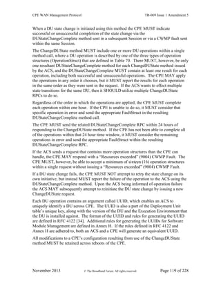 CPE WAN Management Protocol TR-069 Issue 1 Amendment 5
November 2013 © The Broadband Forum. All rights reserved. Page 119 of 228
When a DU state change is initiated using this method the CPE MUST indicate
successful or unsuccessful completion of the state change via the
DUStateChangeComplete method sent in a subsequent Session or via a CWMP fault sent
within the same Session.
The ChangeDUState method MUST include one or more DU operations within a single
method call, where a DU operation is described by one of the three types of operation
structures (OperationStruct) that are defined in Table 70. There MUST, however, be only
one resultant DUStateChangeComplete method for each ChangeDUState method issued
by the ACS, and the DUStateChangeComplete MUST contain at least one result for each
operation, including both successful and unsuccessful operations. The CPE MAY apply
the operations in any order it chooses, but it MUST report the results for each operation
in the same order as they were sent in the request. If the ACS wants to effect multiple
state transitions for the same DU, then it SHOULD utilize multiple ChangeDUState
RPCs to do so.
Regardless of the order in which the operations are applied, the CPE MUST complete
each operation within one hour. If the CPE is unable to do so, it MUST consider that
specific operation in error and send the appropriate FaultStruct in the resulting
DUStateChangeComplete method call.
The CPE MUST send the related DUStateChangeComplete RPC within 24 hours of
responding to the ChangeDUState method. If the CPE has not been able to complete all
of the operations within that 24 hour time window, it MUST consider the remaining
operations in error and send the appropriate FaultStruct within the resulting
DUStateChangeComplete RPC.
If the ACS sends a request that contains more operation structures than the CPE can
handle, the CPE MAY respond with a “Resources exceeded” (9004) CWMP Fault. The
CPE MUST, however, be able to accept a minimum of sixteen (16) operation structures
within a single request without issuing a “Resources exceeded” (9004) CWMP Fault.
If a DU state change fails, the CPE MUST NOT attempt to retry the state change on its
own initiative, but instead MUST report the failure of the operation to the ACS using the
DUStateChangeComplete method. Upon the ACS being informed of operation failure
the ACS MAY subsequently attempt to reinitiate the DU state change by issuing a new
ChangeDUState request.
Each DU operation contains an argument called UUID, which enables an ACS to
uniquely identify a DU across CPE. The UUID is also a part of the Deployment Unit
table’s unique key, along with the version of the DU and the Execution Environment that
the DU is installed against. The format of the UUID and rules for generating the UUID
are defined in RFC 4122 [34]. Additional rules for generating the UUIDs for Software
Module Management are defined in Annex H. If the rules defined in RFC 4122 and
Annex H are adhered to, both an ACS and a CPE will generate an equivalent UUID.
All modifications to a CPE’s configuration resulting from use of the ChangeDUState
method MUST be retained across reboots of the CPE.
 
