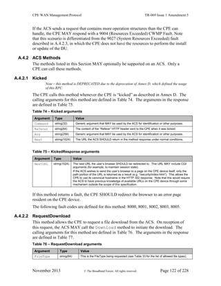 CPE WAN Management Protocol TR-069 Issue 1 Amendment 5
November 2013 © The Broadband Forum. All rights reserved. Page 122 of 228
If the ACS sends a request that contains more operation structures than the CPE can
handle, the CPE MAY respond with a 9004 (Resources Exceeded) CWMP Fault. Note
that this scenario is differentiated from the 9027 (System Resources Exceeded) fault
described in A.4.2.3, in which the CPE does not have the resources to perform the install
or update of the DU.
A.4.2 ACS Methods
The methods listed in this Section MAY optionally be supported on an ACS. Only a
CPE can call these methods.
A.4.2.1 Kicked
Note – this method is DEPRECATED due to the deprecation of Annex D, which defined the usage
of this RPC.
The CPE calls this method whenever the CPE is “kicked” as described in Annex D. The
calling arguments for this method are defined in Table 74. The arguments in the response
are defined in Table 75.
Table 74 – Kicked arguments
Argument Type Value
Command string(32) Generic argument that MAY be used by the ACS for identification or other purposes.
Referer string(64) The content of the “Referer” HTTP header sent to the CPE when it was kicked.
Arg string(256) Generic argument that MAY be used by the ACS for identification or other purposes.
Next string(1024) The URL the ACS SHOULD return in the method response under normal conditions.
Table 75 – KickedResponse arguments
Argument Type Value
NextURL string(1024) The next URL the user’s browser SHOULD be redirected to. This URL MAY include CGI
arguments (for example, to maintain session state).
If the ACS wishes to send the user’s browser to a page on the CPE device itself, only the
path portion of the URL is returned as a result (e.g. “/security/index.html”). This allows the
CPE to use its canonical hostname in the HTTP 302 response. Note that this would require
the ACS to have previous knowledge of available URLs on the CPE device through some
mechanism outside the scope of this specification.
If this method returns a fault, the CPE SHOULD redirect the browser to an error page
resident on the CPE device.
The following fault codes are defined for this method: 8000, 8001, 8002, 8003, 8005.
A.4.2.2 RequestDownload
This method allows the CPE to request a file download from the ACS. On reception of
this request, the ACS MAY call the Download method to initiate the download. The
calling arguments for this method are defined in Table 76. The arguments in the response
are defined in Table 77.
Table 76 – RequestDownload arguments
Argument Type Value
FileType string(64) This is the FileType being requested (see Table 33 for the list of allowed file types).
 