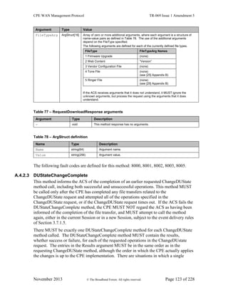 CPE WAN Management Protocol TR-069 Issue 1 Amendment 5
November 2013 © The Broadband Forum. All rights reserved. Page 123 of 228
Argument Type Value
FileTypeArg ArgStruct[16] Array of zero or more additional arguments, where each argument is a structure of
name-value pairs as defined in Table 78. The use of the additional arguments
depend on the FileType specified.
The following arguments are defined for each of the currently defined file types.
FileType FileTypeArg Names
1 Firmware Upgrade (none)
2 Web Content “Version”
3 Vendor Configuration File (none)
4 Tone File (none)
(see [25] Appendix B)
5 Ringer File (none)
(see [25] Appendix B)
If the ACS receives arguments that it does not understand, it MUST ignore the
unknown arguments, but process the request using the arguments that it does
understand.
Table 77 – RequestDownloadResponse arguments
Argument Type Description
- void This method response has no arguments.
Table 78 – ArgStruct definition
Name Type Description
Name string(64) Argument name.
Value string(256) Argument value.
The following fault codes are defined for this method: 8000, 8001, 8002, 8003, 8005.
A.4.2.3 DUStateChangeComplete
This method informs the ACS of the completion of an earlier requested ChangeDUState
method call, including both successful and unsuccessful operations. This method MUST
be called only after the CPE has completed any file transfers related to the
ChangeDUState request and attempted all of the operations specified in the
ChangeDUState request, or if the ChangeDUState request times out. If the ACS fails the
DUStateChangeComplete method, the CPE MUST NOT regard the ACS as having been
informed of the completion of the file transfer, and MUST attempt to call the method
again, either in the current Session or in a new Session, subject to the event delivery rules
of Section 3.7.1.5.
There MUST be exactly one DUStateChangeComplete method for each ChangeDUState
method called. The DUStateChangeComplete method MUST contain the results,
whether success or failure, for each of the requested operations in the ChangeDUstate
request. The entries in the Results argument MUST be in the same order as in the
requesting ChangeDUState method, although the order in which the CPE actually applies
the changes is up to the CPE implementation. There are situations in which a single
 