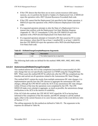 CPE WAN Management Protocol TR-069 Issue 1 Amendment 5
November 2013 © The Broadband Forum. All rights reserved. Page 126 of 228
 If the CPE detects that that there are no more system resources (disk space,
memory, etc.) to perform the Install or Update of a Deployment Unit, it SHOULD
reject the operation with a 9027 (System Resources Exceeded) fault code.
 If the CPE cannot find the Deployment Unit specified in the Update operation, it
SHOULD reject the operation with a 9028 (Unknown Deployment Unit) fault
code.
 If a requested operation attempts to alter the State of a Deployment Unit in a
manner that conflicts with the Deployment Unit State Machine Diagram
(Appendix II / TR-157 Amendment 3 [29]), the CPE SHOULD reject the
operation with a 9029 (Invalid Deployment Unit State) fault code.
 If a requested operation attempts to Uninstall a DU that caused an EE to come
into existence, where that EE has at least 1 installed DU or at least 1 child EE,
then the CPE SHOULD reject the operation with a 9029 (Invalid Deployment
Unit State) fault code.
Table 82 – DUStateChangeCompleteResponse Arguments
Argument Type Description
- void This method response has no arguments.
The following fault codes are defined for this method: 8000, 8001, 8002, 8003, 8004,
8005.
A.4.2.4 AutonomousDUStateChangeComplete
This method informs the ACS of the completion (successful or unsuccessful) of a DU
state change that was not specifically requested via CWMP using the ChangeDUState
RPC. When used, this method MUST be called only after the CPE has completed any file
transfers and carried out all operations related to the Autonomous DU State Change.
This method MAY contain the results from multiple autonomous DU state changes; it is
implementation specific how the CPE chooses to aggregate the autonomous DU state
changes, although the CPE MUST notify the ACS of any autonomous DU state changes
within 24 hours of the time the operations were completed by the CPE. The CPE
SHOULD make every attempt to aggregate, as much as possible, the autonomous change
notifications to the ACS in the interest of scalability.
If the ACS fails this method, the CPE MUST NOT regard the ACS as having been
informed of the completion of the file transfer, and MUST attempt to call the method
again, either in the current Session or in a new Session, subject to the event delivery rules
of Section 3.7.1.5.
The calling arguments for this method are defined in Table 83. The arguments in the
response are defined in Table 86.
 