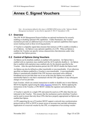 CPE WAN Management Protocol TR-069 Issue 1 Amendment 5
November 2013 © The Broadband Forum. All rights reserved. Page 133 of 228
Annex C. Signed Vouchers
Note – the mechanism defined in this Annex is DEPRECATED in favor of the “Software Module
Management mechanism” as described in Appendix II / TR-157 Amendment 3 [29].
C.1 Overview
The CPE WAN Management Protocol defines an optional mechanism for securely
enabling or disabling optional CPE capabilities. Unlike Parameters, the Voucher
mechanism provides an additional layer of security for optional capabilities that require
secure tracking (such as those involving payment).
A Voucher is a digitally signed data structure that instructs a CPE to enable or disable a
set of Options. An Option is any optional capability of a CPE. When an Option is
enabled, the Voucher can specify various characteristics that determine under what
conditions that Option persists.
C.2 Control of Options Using Vouchers
An Option can be disabled, enabled, or enabled with expiration. An Option that is
enabled with no expiration stays enabled until the ACS explicitly disables it. An Option
that is enabled with expiration stays enabled only for the duration specified in the
Voucher. After the specified duration period, the CPE MUST disable the Option itself.
An Option can also be defined as either transferable or non-transferable. If not otherwise
specified, an Option enabled by a Voucher is non-transferable. A non-transferable
Option is automatically disabled if the CPE becomes associated with a different
broadband service provider than was in use at the time the Option was enabled. A
transferable Option is one that is maintained with the CPE regardless of any subsequent
changes of service provider.
Each Voucher, which can contain instructions to enable or disable one or more Options,
MUST be digitally signed using the XML-Signature format [15]. Before applying the
instructions in the Voucher, a CPE MUST validate the signature and authenticate the
signer.
A Voucher is specific to a single CPE and cannot be used on a CPE other than the one
indicated in the Voucher. This ensures that the mechanism used to distribute Vouchers
can be used to ensure that only those CPEs that have properly appropriated an Option can
enabled that Option.
A CPE supporting the use of Vouchers MUST support a network time synchronization
protocol such as NTP or SNTP to ensure access to accurate time and date information.
Application of a received voucher by the CPE, or comparison of an existing voucher
 