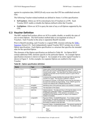 CPE WAN Management Protocol TR-069 Issue 1 Amendment 5
November 2013 © The Broadband Forum. All rights reserved. Page 134 of 228
against its expiration date, SHOULD only occur once the CPE has established network
time.
The following Voucher-related methods are defined in Annex A of this specification:
 SetVouchers: Allows an ACS to download a list of Vouchers to a CPE. Each
Voucher MAY enable or disable the Options defined within that Voucher.
 GetOptions: Allows an ACS to query the state of any or all Options supported by the
CPE.
C.3 Voucher Definition
The RPC method SetVouchers allows an ACS to enable, disable, or modify the state of
one or more Options. The SetVouchers method takes as an argument an array of
Vouchers. Each Voucher in the array is separately Base64 encoded.
Prior to Base64 encoding, each Voucher is a signed XML structure utilizing the XML-
Signature format [15]. Each independently signed Voucher MAY include one or more
Option specifications. Each Option specification is a structure that specifies the intended
state for the specified Option.
The elements of the Option specification are defined in Table 90. An Option MAY
contain additional XML elements specific to the particular Option. An example Option
specification structure is shown in Figure 4. An example of an entire signed Voucher is
shown in Figure 5. In this example, two separate Options are enabled in the same
Voucher.
Table 90 – Option specification definition
Name Type Description
VSerialNum string(64) Unique serial number identifying the particular Voucher. For a given
ACS, each new Voucher created MUST be assigned a distinct
Voucher serial number. This value MUST be unique across all CPE
managed by that ACS and all Vouchers issued to a given CPE at
different times.
DeviceId DeviceIdStruct A structure that uniquely identifies the particular CPE for which the
Voucher is to apply. This structure is defined in Table 91.
On receipt of a Voucher, a CPE MUST ensure that the information in
the device ID matches its actual identity. If not, it MUST ignore the
Voucher and respond with a Request Denied fault.
OptionIdent string(64) Identifying name of the particular Option to be enabled or disabled.
OptionDesc string(256) Text description of the Option.
StartDate dateTime Optional element. The date and time in UTC that the Option is to be
enabled (only meaningful if Mode = EnableWithExpiration or
EnableWithoutExpiration). If this element is not present, or if the
specified time has already passed, an Option to be enabled is
enabled immediately.
Duration unsignedInt Required if Mode = EnableWithExpiration. For an Option enabled
with expiration, this element specifies the duration the Option will
remain enabled in units of DurationUnits. If a start date is specified,
the duration is relative to that start date.
DurationUnits string Required if Mode = EnableWithExpiration. This element specifies the
units in which the duration element is specified. The allowed values
are:
“Days”
“Months”
 