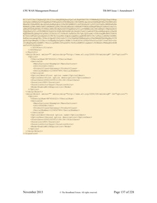 CPE WAN Management Protocol TR-069 Issue 1 Amendment 5
November 2013 © The Broadband Forum. All rights reserved. Page 137 of 228
MIICeTCCAeICAQAwDQYJKoZIhvcNAQEEBQAwgYQxCzAJBgNVBAYTAlVTMRMwEQYDVQQIEwpDYWxp
Zm9ybmlhMREwDwYDVQQHEwhTYW4gSm9zZTEOMAwGA1UEChMFMldpcmUxDDAKBgNVBAsTA0NNUzEO
MAwGA1UEAxMFMldpcmUxHzAdBgkqhkiG9w0BCQEWEGVicm93bkAyd2lyZS5jb20wHhcNMDEwNzMx
MDMwNjQ5WhcNMDcwMTIxMDMwNjQ5WjCBhDELMAkGA1UEBhMCVVMxEzARBgNVBAgTCkNhbGlmb3Ju
aWExETAPBgNVBAcTCFNhbiBKb3NlMQ4wDAYDVQQKEwUyV2lyZTEMMAoGA1UECxMDQ01TMQ4wDAYD
VQQDEwUyV2lyZTEfMB0GCSqGSIb3DQEJARYQZWJyb3duQDJ3aXJlLmNvbTCBnzANBgkqhkiG9w0B
AQEFAAOBjQAwgYkCgYEA1ISJbL6i0J/6SBoet3aA8fki8s7pb/QUZueWj+0YKoDaQWh4MUCT0K06
N/0Z2cLMVg8JyezEpdnh3lVM/Ni5ow2Mst4dpdccQQEHouqwNUWIBFU196/LPRyLjoM2NeIXSKMj
AdPwvcenxmqeVBr/ZUmr4JQpdSI2AZJuHvCIjUsCAwEAATANBgkqhkiG9w0BAQQFAAOBgQBa3CCX
ga9L0qrGWxpNj312Az+tYz8bpEp2e2pAVrJHdW/CJ0uRlE341oTkhfYFa5CuuieF7Jcwf1B3+cGo
JrLWqeKqsNnrbmMFC/9hnrLlgZKEKi0POaGSFS/Pw9nodGWFZCiaQmeG+J6CWeASiFMdwgRGvESW
axfzzIKiXsXwkA==
</X509Certificate>
</X509Data>
</KeyInfo>
<dsig:Object xmlns="" xmlns:dsig="http://www.w3.org/2000/09/xmldsig#" Id="option0">
<Option>
<VSerialNum>987654321</VSerialNum>
<DeviceId>
<Manufacturer>Example</Manufacturer>
<OUI>012345</OUI>
<ProductClass>Gateway</ProductClass>
<SerialNumber>123456789</SerialNumber>
</DeviceId>
<OptionIdent>First option name</OptionIdent>
<OptionDesc>First option description</OptionDesc>
<StartDate>20021025T12:06:34</StartDate>
<Duration>280</Duration>
<DurationUnits>Days</DurationUnits>
<Mode>EnableWithExpiration</Mode>
</Option>
</dsig:Object>
<dsig:Object xmlns="" xmlns:dsig="http://www.w3.org/2000/09/xmldsig#" Id="option1">
<Option>
<VSserialNum>987654322</VSerialNum>
<DeviceId>
<Manufacturer>Example</Manufacturer>
<OUI>00D09E</OUI>
<ProductClass>Gateway</ProductClass>
<SerialNumber>123456789</SerialNumber>
</DeviceId>
<OptionIdent>Second option name</OptionIdent>
<OptionDesc>Second option description</OptionDesc>
<StartDate>20021025T12:06:34</StartDate>
<Duration>280</Duration>
<DurationUnits>Days</DurationUnits>
<Mode>EnableWithExpiration</Mode>
</Option>
</dsig:Object>
</Signature>
 