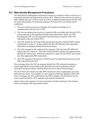 CPE WAN Management Protocol TR-069 Issue 1 Amendment 5
November 2013 © The Broadband Forum. All rights reserved. Page 139 of 228
D.3 Web Identity Management Procedures
The Web Identity Management mechanism is based on a model in which a web server is
associated with and can communicate with an ACS. Whenever this web server wishes to
either identify the user’s CPE or cause the CPE to establish communication with the ACS
for some other purpose, the following sequence of events will occur (under normal
conditions):
1. The user’s browser accesses a web page that requires knowledge of, or
communication with, the user’s CPE.
2. The web site redirects the browser to a specific URL accessible only from the CPE’s
private-network (LAN) interface through which the browser “kicks” the CPE,
providing the CPE via CGI arguments with information it needs to follow the
subsequent steps (see Section D.4).
3. The CPE notifies the ACS that it has been kicked, using the “Kicked” RPC method
call defined in Annex A. In this method call, the CPE identifies itself and passes
information to uniquely identify the browser session.
4. The ACS responds to this method call by passing a URL that the CPE SHOULD
redirect the user’s browser. This URL would normally include CGI arguments that
identify the session state. While the connection is open, the ACS MAY also initiate
any other appropriate RPC transactions.
5. The CPE responds to the browser’s HTTP request by redirecting the browser to the
URL indicated by the ACS.
This exchange allows the ACS to uniquely identify the CPE; potentially generate a
custom page based on knowledge of the particular user, their equipment, and any
associated account privileges; and then direct the user to that customized page.
The ACS MAY also initiate any other RPC transactions that are appropriate given the
particular user action. For example, if a user requests a firmware upgrade to their CPE
from a web page, the ACS could instruct the CPE to initiate a file download over the
same connection that the ACS responds to the Kicked method call.
Figure 6 shows the sequence of events associated with this mechanism. The numbers
shown correspond to the step numbers above.
 