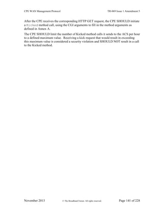 CPE WAN Management Protocol TR-069 Issue 1 Amendment 5
November 2013 © The Broadband Forum. All rights reserved. Page 141 of 228
After the CPE receives the corresponding HTTP GET request, the CPE SHOULD initiate
a Kicked method call, using the CGI arguments to fill in the method arguments as
defined in Annex A.
The CPE SHOULD limit the number of Kicked method calls it sends to the ACS per hour
to a defined maximum value. Receiving a kick request that would result in exceeding
this maximum value is considered a security violation and SHOULD NOT result in a call
to the Kicked method.
 