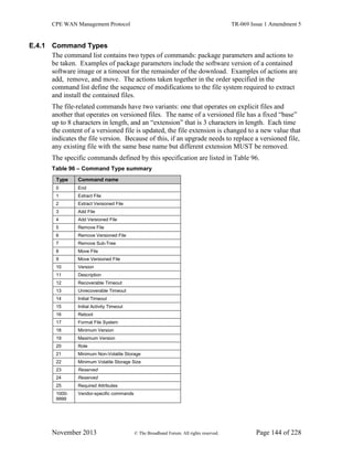 CPE WAN Management Protocol TR-069 Issue 1 Amendment 5
November 2013 © The Broadband Forum. All rights reserved. Page 144 of 228
E.4.1 Command Types
The command list contains two types of commands: package parameters and actions to
be taken. Examples of package parameters include the software version of a contained
software image or a timeout for the remainder of the download. Examples of actions are
add, remove, and move. The actions taken together in the order specified in the
command list define the sequence of modifications to the file system required to extract
and install the contained files.
The file-related commands have two variants: one that operates on explicit files and
another that operates on versioned files. The name of a versioned file has a fixed “base”
up to 8 characters in length, and an “extension” that is 3 characters in length. Each time
the content of a versioned file is updated, the file extension is changed to a new value that
indicates the file version. Because of this, if an upgrade needs to replace a versioned file,
any existing file with the same base name but different extension MUST be removed.
The specific commands defined by this specification are listed in Table 96.
Table 96 – Command Type summary
Type Command name
0 End
1 Extract File
2 Extract Versioned File
3 Add File
4 Add Versioned File
5 Remove File
6 Remove Versioned File
7 Remove Sub-Tree
8 Move File
9 Move Versioned File
10 Version
11 Description
12 Recoverable Timeout
13 Unrecoverable Timeout
14 Initial Timeout
15 Initial Activity Timeout
16 Reboot
17 Format File System
18 Minimum Version
19 Maximum Version
20 Role
21 Minimum Non-Volatile Storage
22 Minimum Volatile Storage Size
23 Reserved
24 Reserved
25 Required Attributes
1000-
9999
Vendor-specific commands
 
