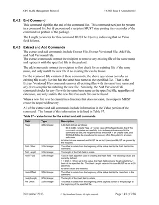 CPE WAN Management Protocol TR-069 Issue 1 Amendment 5
November 2013 © The Broadband Forum. All rights reserved. Page 145 of 228
E.4.2 End Command
This command signifies the end of the command list. This command need not be present
in a command list, but if encountered a recipient MUST stop parsing the remainder of the
command list portion of the package.
The Length parameter for this command MUST be 0 (zero), indicating that no Value
field follows.
E.4.3 Extract and Add Commands
The extract and add commands include Extract File, Extract Versioned File, Add File,
and Add Versioned File.
The extract commands instruct the recipient to remove any existing file of the same name
and replace it with the specified file in the payload.
The add commands instruct the recipient to first check for an existing file of the same
name, and only install the new file if no existing file can be found.
For the versioned file variants of these commands, the above operations consider an
existing file as any file that has the same base name as the specified file. That is, the
Extract Versioned File command removes all existing files with the same base name and
any extension prior to installing the new file. Similarly, the Add Versioned File
command checks for any file with the same base name as the specified file, regardless of
extension, and only installs the new file if no such file can be found.
When a new file is to be created in a directory that does not exist, the recipient MUST
create the required directory.
All of the extract and add commands include information in the Value portion of the
command. The format of this information is defined in Table 97.
Table 97 – Value format for the extract and add commands
Field Type Description
Flags 32-bit integer A bit-field defined as follows:
Bit 0 (LSB): Unsafe Flag. A 1 (one) value of this flag indicates that if this
command completes successfully, but a subsequent command in the
command list fails, the recipient device will be left in an unsafe state, and
SHOULD follow its procedures for recovery of its file system to a known
safe state.
All other bits are reserved and MUST be set to 0 (zero) and MUST be ignored by
the recipient.
Path Offset 32-bit integer The offset in octets from the beginning of the Value field to the Path field in this
command.
Path Length 32-bit integer The length of the Path field in octets.
Hash Type 32-bit integer Type of hash algorithm used in creating the Hash field. The following values are
currently defined:
1 = SHA-1. When set to this value, the Hash field contains the 20-octet SHA-1
hash of the specified file. The Hash Length value in this case MUST be set to 20
(decimal).
All other values are reserved.
Hash Offset 32-bit integer The offset in octets from the beginning of the Value field to the Hash field in this
command.
Hash Length 32-bit integer The length of the Hash field in octets.
File Offset 32-bit integer The offset in octets from the beginning of the payload portion of the package to
the beginning of the specified file.
 