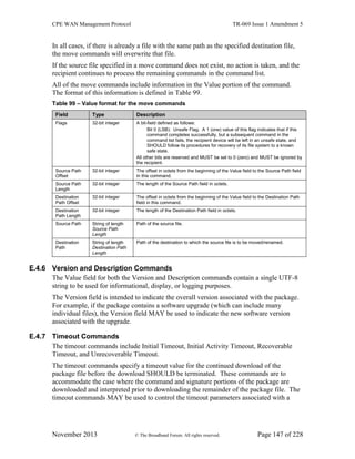 CPE WAN Management Protocol TR-069 Issue 1 Amendment 5
November 2013 © The Broadband Forum. All rights reserved. Page 147 of 228
In all cases, if there is already a file with the same path as the specified destination file,
the move commands will overwrite that file.
If the source file specified in a move command does not exist, no action is taken, and the
recipient continues to process the remaining commands in the command list.
All of the move commands include information in the Value portion of the command.
The format of this information is defined in Table 99.
Table 99 – Value format for the move commands
Field Type Description
Flags 32-bit integer A bit-field defined as follows:
Bit 0 (LSB): Unsafe Flag. A 1 (one) value of this flag indicates that if this
command completes successfully, but a subsequent command in the
command list fails, the recipient device will be left in an unsafe state, and
SHOULD follow its procedures for recovery of its file system to a known
safe state.
All other bits are reserved and MUST be set to 0 (zero) and MUST be ignored by
the recipient.
Source Path
Offset
32-bit integer The offset in octets from the beginning of the Value field to the Source Path field
in this command.
Source Path
Length
32-bit integer The length of the Source Path field in octets.
Destination
Path Offset
32-bit integer The offset in octets from the beginning of the Value field to the Destination Path
field in this command.
Destination
Path Length
32-bit integer The length of the Destination Path field in octets.
Source Path String of length
Source Path
Length
Path of the source file.
Destination
Path
String of length
Destination Path
Length
Path of the destination to which the source file is to be moved/renamed.
E.4.6 Version and Description Commands
The Value field for both the Version and Description commands contain a single UTF-8
string to be used for informational, display, or logging purposes.
The Version field is intended to indicate the overall version associated with the package.
For example, if the package contains a software upgrade (which can include many
individual files), the Version field MAY be used to indicate the new software version
associated with the upgrade.
E.4.7 Timeout Commands
The timeout commands include Initial Timeout, Initial Activity Timeout, Recoverable
Timeout, and Unrecoverable Timeout.
The timeout commands specify a timeout value for the continued download of the
package file before the download SHOULD be terminated. These commands are to
accommodate the case where the command and signature portions of the package are
downloaded and interpreted prior to downloading the remainder of the package file. The
timeout commands MAY be used to control the timeout parameters associated with a
 
