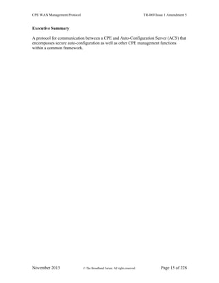 CPE WAN Management Protocol TR-069 Issue 1 Amendment 5
November 2013 © The Broadband Forum. All rights reserved. Page 15 of 228
Executive Summary
A protocol for communication between a CPE and Auto-Configuration Server (ACS) that
encompasses secure auto-configuration as well as other CPE management functions
within a common framework.
 