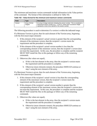 CPE WAN Management Protocol TR-069 Issue 1 Amendment 5
November 2013 © The Broadband Forum. All rights reserved. Page 150 of 228
The minimum and maximum version commands include information in the Value portion
of the command. The format of this information is defined in Table 102.
Table 102 – Value format for the minimum and maximum version commands
Field Type Description
Version Array of 32-bit
integers
An array of integer elements indicating the version number. This is considered a
hierarchical version number (e.g., “1.0.20.3”), where each successive integer
represents a more minor element of the version number.
The following procedure is used to determine if a version is within the indicated range.
If a Minimum Version is given, then for each element of the Version array, beginning
with the first (most major element):
1. If this element of the recipient’s actual version is greater than the corresponding
element of the minimum version, then the recipient’s version meets the
requirement and the procedure is complete.
2. If this element of the recipient’s actual version number is less than the
corresponding element of the minimum version, then the recipient’s version does
not meet the requirement. In this case, the procedure is complete and the recipient
MUST NOT install the files in this package or follow any of the remaining
commands.
3. Otherwise (the values are equal),
a. If this is the last element in the array, then the recipient’s version meets
the requirement and the procedure is complete.
b. Otherwise (more elements remain), the procedure SHOULD continue at
step 1 using the next element of the array.
If a Maximum Version is given, then for each element of the Version array, beginning
with the first (most major element):
1. If this element of the recipient’s actual version is less than the corresponding
element of the maximum version, then the recipient’s version meets the
requirement and the procedure is complete.
2. If this element of the recipient’s actual version number is greater than the
corresponding element of the maximum version, then the recipient’s version does
not meet the requirement. In this case, the procedure is complete and the recipient
MUST NOT install the files in this package or follow any of the remaining
commands.
3. Otherwise (the values are equal),
a. If this is the last element in the array, then the recipient’s version meets
the requirement and the procedure is complete.
b. Otherwise (more elements remain), the procedure SHOULD continue at
step 1 using the next element of the array.
 