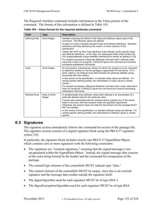 CPE WAN Management Protocol TR-069 Issue 1 Amendment 5
November 2013 © The Broadband Forum. All rights reserved. Page 152 of 228
The Required Attribute command includes information in the Value portion of the
command. The format of this information is defined in Table 105.
Table 105 – Value format for the required attributes command
Field Type Description
Defining Entity 32-bit Integer Identifier indicating the definer of the Class and Attribute values used in this
command. The following values are defined:
A value of 0 (zero) indicates standard Class and Attribute definitions. Standard
definitions are those defined by this version or future versions of this
specification.
Values with 0xFF as their most significant octet indicate vendor-specific Class
and Attribute definitions. In this case, the subsequent three octets contain the
OUI (organizationally unique identifier) identifying the vendor as defined in [10].
If a recipient processes a Required Attributes command with a defining entity
value that it does not recognize, it SHOULD ignore the command and continue
processing subsequent commands.
Class 32-bit Integer An enumeration indicating the criterion for which the recipient is to be compared
to determine whether or not this package is appropriate for that device. For a
given criterion, the attribute array field indicates the particular allowed values
associated with that criterion.
In this version of the specification, no standard class values are defined. For
vendor-specific defining entities, the interpretation of class values is vendor-
specific.
If a recipient processes a Required Attributes command with a class value that it
does not recognize, it SHOULD ignore the command and continue processing
subsequent commands.
Attribute Array Array of 32-bit
Integer
A variable-length array attribute, where each attribute is an enumeration of a
particular allowed value for the particular class.
If actual value associated with the recipient device matches any of the values
listed in this array, then the recipient meets the specified requirement.
Otherwise, the recipient does not meet the requirement and the package MUST
NOT be installed.
In this version of the specification, no standard attribute values are defined. For
vendor-specific defining entities, the interpretation of attribute values is vendor-
specific.
E.5 Signatures
The signature section immediately follows the command list section of the package file.
The signature section consists of a digital signature block using the PKCS #7 signature
syntax [16].
In particular, the signature block includes exactly one PKCS #7 SignedData Object,
which contains zero or more signatures with the following constraints:
 The signatures are “external signatures,” meaning that the signed message is not
encapsulated within the SignedData Object. Instead, the signed message data consists
of the octet string formed by the header and the command list components of the
package.
 The contentType element of the contentInfo MUST indicate type “data.”
 The content element of the contentInfo MUST be empty, since this is an external
signature and the message data resides outside the signature itself.
 The digestAlgorithm used for each signature MUST be of type SHA-1.
 The digestEncryptionAlgorithm used for each signature MUST be of type RSA.
 