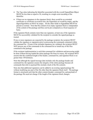 CPE WAN Management Protocol TR-069 Issue 1 Amendment 5
November 2013 © The Broadband Forum. All rights reserved. Page 153 of 228
 The Tag value indicating the Identifier associated with the overall SignedData Object
MUST be less than or equal to 30, resulting in a single-octet encoding of the
Identifier.
 If there are no signatures in the signature block, there would be no extended
certificates or certificate revocation lists, the SignerInfo set would be empty, and the
digestAlgorithms set MAY be empty. All the other fields in SignedData MUST be
present as normal. Note that the content of an empty signature block is independent
of the content of the package and thus can be pre-computed as a fixed sequence of
bytes.
If the signature block contains more than one signature, at least one of the signatures
MUST be successfully validated for the recipient to consider the signed package as
trusted.
If one or more signatures are expected by the package recipient, the recipient MUST
validate the signature or signatures prior to processing the commands contained within
the command list. If none of the included signatures are validated, the recipient MUST
NOT process any of the commands in the command list or install any of the files
contained in the package.
If the recipient implementation is such that command list validation and processing might
be done without having loaded the entire package file from its source, the recipient MAY
assume that the combined length of the header, command list, and signature block is no
greater than 150 kilobytes.
Note that although the signed message data includes only the package header and
command list, the signature assures the integrity of the entire package because all
commands that refer to payload files include a hash of the file contents.
Note also that additional signatures can be added to an existing signed package file
without modifying any part of the file other than the signature block itself. The package
format is structured such that the other content (header, command list, and payload) of
the package file need not change if the length of the signature block changes.
 