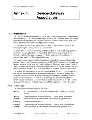 CPE WAN Management Protocol TR-069 Issue 1 Amendment 5
November 2013 © The Broadband Forum. All rights reserved. Page 154 of 228
Annex F. Device-Gateway
Association
F.1 Introduction
The CPE WAN Management Protocol can be used to remotely manage CPE Devices that
are connected via a LAN through a Gateway. When an ACS manages both a Device and
the Gateway through which the Device is connected, it can be useful for the ACS to be
able to determine the identity of that particular Gateway.
The procedures defined in this Annex allow an ACS to determine the identity of the
Gateway through which a given Device is connected.
As an example of when this capability might be needed, an ACS establishing QoS for a
particular service might need to provision both the Device as well as the Gateway
through which that Device is connected. To do the latter, the ACS would need to
determine the identity of that particular Gateway.
The specific scenario that the defined mechanism is intended to accommodate is where
both the Gateway and Device are managed via the CPE WAN Management Protocol, and
both are managed by the same ACS (or by distinct ACSs that are appropriately coupled).
Where a Device and Gateway are managed by independent ACSs, it is assumed that there
is no requirement for either ACS to be made aware of the Device-Gateway association.
The defined mechanism relies on the Device’s use of DHCP [20] / [35]. It is expected
that the vast majority of remotely manageable Devices will use DHCP, though not
necessarily all such Devices. While the mechanism defined here for Device-Gateway
association requires the use of DHCP, a Device using this mechanism need not use
DHCP for address allocation. This mechanism makes no assumptions about the address
allocated to the Device. That is, the Device might have a private or public IP address.
F.1.1 Terminology
The following terminology is used in this Annex.
Device CPE connected via local area network through a Gateway, bridge, or
router.
Device
Identity
A three-tuple that uniquely identifies a Device, which includes the
manufacturer OUI, serial number, and (optionally) product class.
Gateway Internet Gateway Device.
Gateway
Identity
A three-tuple that uniquely identifies a Gateway, which includes the
manufacturer OUI, serial number, and (optionally) product class.
 