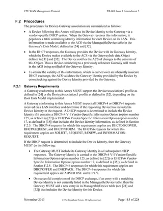 CPE WAN Management Protocol TR-069 Issue 1 Amendment 5
November 2013 © The Broadband Forum. All rights reserved. Page 155 of 228
F.2 Procedures
The procedures for Device-Gateway association are summarized as follows:
 A Device following this Annex will pass its Device Identity to the Gateway via a
vendor-specific DHCP option. When the Gateway receives this information, it
populates a table containing identity information for each Device on its LAN. This
information is made available to the ACS via the ManageableDevice table in the
Gateway’s Data Model, defined in [24] and [32].
 In the DHCP responses, the Gateway provides the Device with its Gateway Identity,
which the Device makes available to the ACS via the GatewayInfo data Object
defined in [31] and [32]. The Device notifies the ACS of changes to the contents of
this Object. Thus a Device connecting to a previously unknown Gateway will result
in the ACS being notified of the Gateway Identity.
 To ensure the validity of this information, which is carried over an inherently insecure
DHCP exchange, the ACS validates the Gateway Identity provided by the Device by
crosschecking against the Device Identity provided by the Gateway.
F.2.1 Gateway Requirements
A Gateway conforming to this Annex MUST support the DeviceAssociation:2 profile as
defined in [24] or the DeviceAssociation:1 profile as defined in [32], depending on the
Root Data Model implemented.
A Gateway conforming to this Annex MUST inspect all DHCPv4 or DHCPv6 requests
received on a LAN interface and determine if the requesting Device has included its
Device Identity in the request. A DHCP request is determined to include the Device
Identity if it contains a DHCPv4 V-I Vendor-Specific Information Option (option number
125, as defined in [22]) or DHCPv6 Vendor-Specific Information Option (option number
17, as defined in [35]) that includes the Device Identity information, as defined in Section
F.2.5. The DHCPv4 requests for which this requirement applies are DHCPDISCOVER,
DHCPREQUEST, and DHCPINFORM. The DHCPv6 requests for which this
requirement applies are SOLICIT, REQUEST, RENEW, and INFORMATION-
REQUEST.
If the DHCP request is determined to include the Device Identity, then the Gateway
MUST do the following:
 The Gateway MUST include its Gateway Identity in all subsequent DHCP
responses. The Gateway Identity is carried in the DHCPv4 V-I Vendor-Specific
Information Option (option number 125, as defined in [22]) or DHCPv6 Vendor-
Specific Information Option (option number 17, as defined in [35]), as defined in
Section F.2.5. The DHCPv4 responses for which this requirement applies are
DHCPOFFER and DHCPACK. The DHCPv6 responses for which this
requirement applies are ADVERTISE and REPLY.
 On successful completion of the DHCP exchange, if an entry with a matching
Device Identity is not currently listed in the ManageableDevice table, then the
Gateway MUST add a new entry in its ManageableDevice table (see [24] and
[32]) that includes the Device Identity for this Device.
 