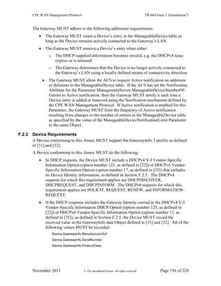 CPE WAN Management Protocol TR-069 Issue 1 Amendment 5
November 2013 © The Broadband Forum. All rights reserved. Page 156 of 228
The Gateway MUST adhere to the following additional requirements:
 The Gateway MUST retain a Device’s entry in the ManageableDevice table as
long as the Device remains actively connected to the Gateway’s LAN.
 The Gateway MUST remove a Device’s entry when either:
o The DHCP-supplied information becomes invalid, e.g. the DHCPv4 lease
expires or is released.
o The Gateway determines that the Device is no longer actively connected to
the Gateway’s LAN using a locally defined means of connectivity detection.
 The Gateway MUST allow the ACS to request Active notification on additions
or deletions to the ManageableDevice table. If the ACS has set the Notification
Attribute for the Parameter ManagementServer.ManageableDeviceNumberOf-
Entries to Active notification, then the Gateway MUST notify it each time a
Device entry is added or removed using the Notification mechanism defined by
the CPE WAN Management Protocol. If Active notification is enabled for this
Parameter, the Gateway MUST limit the frequency of Active notification
resulting from changes to the number of entries in the ManageableDevice table
as specified by the value of the ManageableDeviceNotificationLimit Parameter
in the same Object.
F.2.2 Device Requirements
A Device conforming to this Annex MUST support the GatewayInfo:1 profile as defined
in [31] and [32].
A Device conforming to this Annex MUST do the following:
 In DHCP requests, the Device MUST include a DHCPv4 V-I Vendor-Specific
Information Option (option number 125, as defined in [22]) or DHCPv6 Vendor-
Specific Information Option (option number 17, as defined in [35]) that includes
its Device Identity information, as defined in Section F.2.5. The DHCPv4
requests for which this requirement applies are DHCPDISCOVER,
DHCPREQUEST, and DHCPINFORM. The DHCPv6 requests for which this
requirement applies are SOLICIT, REQUEST, RENEW, and INFORMATION-
REQUEST.
 If the DHCP response includes the Gateway Identity carried in the DHCPv4 V-I
Vendor-Specific Information DHCP Option (option number 125, as defined in
[22]) or DHCPv6 Vendor-Specific Information Option (option number 17, as
defined in [35]), as defined in Section F.2.5, the Device MUST record the
received value in the GatewayInfo data Object defined in [31] and [32]. All of the
following values MUST be recorded:
Device.GatewayInfo.ManufacturerOUI
Device.GatewayInfo.SerialNumber
Device.GatewayInfo.ProductClass
 