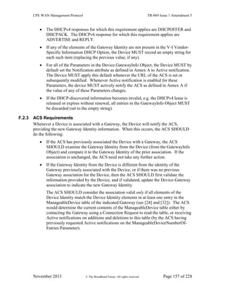 CPE WAN Management Protocol TR-069 Issue 1 Amendment 5
November 2013 © The Broadband Forum. All rights reserved. Page 157 of 228
 The DHCPv4 responses for which this requirement applies are DHCPOFFER and
DHCPACK. The DHCPv6 response for which this requirement applies are
ADVERTISE and REPLY.
 If any of the elements of the Gateway Identity are not present in the V-I Vendor-
Specific Information DHCP Option, the Device MUST record an empty string for
each such item (replacing the previous value, if any).
 For all of the Parameters in the Device.GatewayInfo Object, the Device MUST by
default set the Notification attribute as defined in Annex A to Active notification.
The Device MUST apply this default whenever the URL of the ACS is set or
subsequently modified. Whenever Active notification is enabled for these
Parameters, the device MUST actively notify the ACS as defined in Annex A if
the value of any of these Parameters changes.
 If the DHCP-discovered information becomes invalid, e.g. the DHCPv4 lease is
released or expires without renewal, all entries in the GatewayInfo Object MUST
be discarded (set to the empty string).
F.2.3 ACS Requirements
Whenever a Device is associated with a Gateway, the Device will notify the ACS,
providing the new Gateway Identity information. When this occurs, the ACS SHOULD
do the following:
 If the ACS has previously associated the Device with a Gateway, the ACS
SHOULD examine the Gateway Identity from the Device (from the GatewayInfo
Object) and compare it to the Gateway Identity of the prior association. If the
association is unchanged, the ACS need not take any further action.
 If the Gateway Identity from the Device is different from the identity of the
Gateway previously associated with the Device, or if there was no previous
Gateway association for the Device, then the ACS SHOULD first validate the
information provided by the Device, and if validated, update the Device-Gateway
association to indicate the new Gateway Identity.
The ACS SHOULD consider the association valid only if all elements of the
Device Identity match the Device Identity elements in at least one entry in the
ManageableDevice table of the indicated Gateway (see [24] and [32]). The ACS
would determine the current contents of the ManageableDevice table either by
contacting the Gateway using a Connection Request to read the table, or receiving
Active notifications on additions and deletions to this table (by the ACS having
previously requested Active notifications on the ManageableDeviceNumberOf-
Entries Parameter).
 