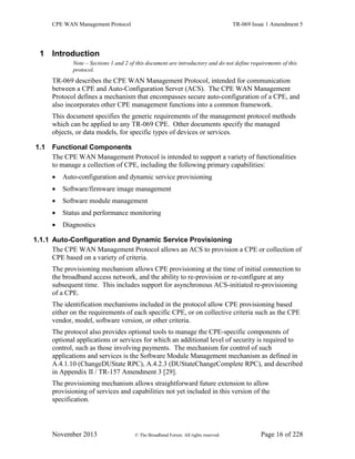 CPE WAN Management Protocol TR-069 Issue 1 Amendment 5
November 2013 © The Broadband Forum. All rights reserved. Page 16 of 228
1 Introduction
Note – Sections 1 and 2 of this document are introductory and do not define requirements of this
protocol.
TR-069 describes the CPE WAN Management Protocol, intended for communication
between a CPE and Auto-Configuration Server (ACS). The CPE WAN Management
Protocol defines a mechanism that encompasses secure auto-configuration of a CPE, and
also incorporates other CPE management functions into a common framework.
This document specifies the generic requirements of the management protocol methods
which can be applied to any TR-069 CPE. Other documents specify the managed
objects, or data models, for specific types of devices or services.
1.1 Functional Components
The CPE WAN Management Protocol is intended to support a variety of functionalities
to manage a collection of CPE, including the following primary capabilities:
 Auto-configuration and dynamic service provisioning
 Software/firmware image management
 Software module management
 Status and performance monitoring
 Diagnostics
1.1.1 Auto-Configuration and Dynamic Service Provisioning
The CPE WAN Management Protocol allows an ACS to provision a CPE or collection of
CPE based on a variety of criteria.
The provisioning mechanism allows CPE provisioning at the time of initial connection to
the broadband access network, and the ability to re-provision or re-configure at any
subsequent time. This includes support for asynchronous ACS-initiated re-provisioning
of a CPE.
The identification mechanisms included in the protocol allow CPE provisioning based
either on the requirements of each specific CPE, or on collective criteria such as the CPE
vendor, model, software version, or other criteria.
The protocol also provides optional tools to manage the CPE-specific components of
optional applications or services for which an additional level of security is required to
control, such as those involving payments. The mechanism for control of such
applications and services is the Software Module Management mechanism as defined in
A.4.1.10 (ChangeDUState RPC), A.4.2.3 (DUStateChangeComplete RPC), and described
in Appendix II / TR-157 Amendment 3 [29].
The provisioning mechanism allows straightforward future extension to allow
provisioning of services and capabilities not yet included in this version of the
specification.
 