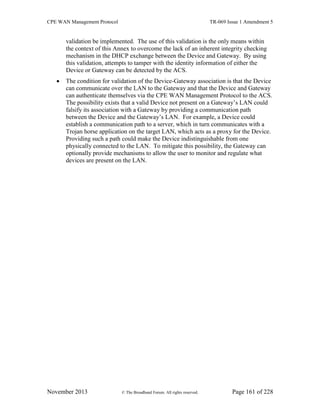 CPE WAN Management Protocol TR-069 Issue 1 Amendment 5
November 2013 © The Broadband Forum. All rights reserved. Page 161 of 228
validation be implemented. The use of this validation is the only means within
the context of this Annex to overcome the lack of an inherent integrity checking
mechanism in the DHCP exchange between the Device and Gateway. By using
this validation, attempts to tamper with the identity information of either the
Device or Gateway can be detected by the ACS.
 The condition for validation of the Device-Gateway association is that the Device
can communicate over the LAN to the Gateway and that the Device and Gateway
can authenticate themselves via the CPE WAN Management Protocol to the ACS.
The possibility exists that a valid Device not present on a Gateway’s LAN could
falsify its association with a Gateway by providing a communication path
between the Device and the Gateway’s LAN. For example, a Device could
establish a communication path to a server, which in turn communicates with a
Trojan horse application on the target LAN, which acts as a proxy for the Device.
Providing such a path could make the Device indistinguishable from one
physically connected to the LAN. To mitigate this possibility, the Gateway can
optionally provide mechanisms to allow the user to monitor and regulate what
devices are present on the LAN.
 