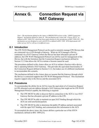 CPE WAN Management Protocol TR-069 Issue 1 Amendment 5
November 2013 © The Broadband Forum. All rights reserved. Page 162 of 228
Annex G. Connection Request via
NAT Gateway
Note – The mechanism defined in this Annex is OBSOLETED in favor of the “XMPP Connection
Request” mechanism defined in Annex K. This mechanism only works with “Classic STUN” as
defined in RFC 3489 [21], which has been made obsolete by the introduction of RFC 5389 [33]. This
mechanism was not designed to work with STUN as defined in RFC 5389. IPv6 deployments will
either not use NAT or will use it in different ways.
G.1 Introduction
The CPE WAN Management Protocol can be used to remotely manage CPE Devices that
are connected via a LAN through a Gateway. When an ACS manages a Device
connected via a NAT Gateway (where the Device has been allocated a private IP
address), the CPE WAN Management Protocol can still be used for management of the
Device, but with the limitation that the Connection Request mechanism defined in
Section 3.2.2 that allows the ACS to initiate a Session cannot be used.
The procedures defined in this Annex allow an ACS to initiate a Session with a device
that is operating behind a NAT Gateway. This provides the equivalent functionality of
the Connection Request defined in Section 3.2.2, but makes use of a different mechanism
to accommodate this scenario.
The mechanism defined in this Annex does not assume that the Gateway through which
the Device is connected supports the CPE WAN Management Protocol. This mechanism
requires support only in the Device and the associated ACS.
G.2 Procedures
To accommodate the ability for an ACS to issue the equivalent of a Connection Request
to CPE allocated a private address through a NAT Gateway that might not be CPE WAN
Management Protocol capable, the following is required:
 The CPE MUST be able to discover that its connection to the ACS is via a NAT
Gateway that has allocated a private IP address to the CPE.
 The CPE MUST be able to maintain an open NAT binding through which the
ACS can send unsolicited packets.
 The CPE MUST be able to determine the public IP address and port associated
with the open NAT binding, and communicate this information to the ACS.
To accomplish the above items, this Annex defines a particular use of the STUN
mechanism, defined in RFC 3489 [21].
 