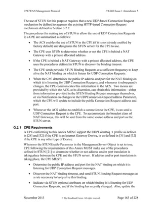 CPE WAN Management Protocol TR-069 Issue 1 Amendment 5
November 2013 © The Broadband Forum. All rights reserved. Page 163 of 228
The use of STUN for this purpose requires that a new UDP-based Connection Request
mechanism be defined to augment the existing HTTP-based Connection Request
mechanism defined in Section 3.2.2.
The procedures for making use of STUN to allow the use of UDP Connection Requests
to a CPE are summarized as follows:
 The ACS enables the use of STUN in the CPE (if it is not already enabled by
factory default) and designates the STUN server for the CPE to use.
 The CPE uses STUN to determine whether or not the CPE is behind a NAT
Gateway with a private allocated address.
 If the CPE is behind a NAT Gateway with a private allocated address, the CPE
uses the procedures defined in STUN to discover the binding timeout.
 The CPE sends periodic STUN Binding Requests at a sufficient frequency to keep
alive the NAT binding on which it listens for UDP Connection Requests.
 When the CPE determines the public IP address and port for the NAT binding on
which it is listening for UDP Connection Requests, and whenever it subsequently
changes, the CPE communicates this information to the ACS. Two means are
provided by which the ACS, at its discretion, can obtain this information—either
from information provided in the STUN Binding Request messages themselves,
or via Notification on changes to the UDPConnectionRequestAddress Parameter,
which the CPE will update to include the public Connection Request address and
port.
 Whenever the ACS wishes to establish a connection to the CPE, it can send a
UDP Connection Request to the CPE. To accommodate the broadest class of
NAT Gateways, this will be sent from the same source address and port as the
STUN server.
G.2.1 CPE Requirements
A CPE conforming to this Annex MUST support the UDPConnReq :1 profile as defined
in [24] and [32] if the CPE is an Internet Gateway Device, or as defined in [31] and [32]
if the CPE is any other type of Device.
Whenever the STUNEnable Parameter in the ManagementServer Object is set to true,
CPE following the requirements of this Annex MUST make use of the procedures
defined in STUN [21] to determine whether or not address and/or port translation is
taking place between the CPE and the STUN server. If address and/or port translation is
taking place, the CPE MUST:
 Determine the public IP address and port for the NAT binding on which it is
listening for UDP Connection Request messages.
 Discover the NAT binding timeout, and send STUN Binding Request messages at
a rate necessary to keep alive this binding.
 Indicate via STUN optional attributes on which binding it is listening for UDP
Connection Requests, and if the binding has recently changed. Also, update the
 