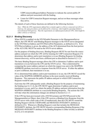 CPE WAN Management Protocol TR-069 Issue 1 Amendment 5
November 2013 © The Broadband Forum. All rights reserved. Page 164 of 228
UDPConnectionRequestAddress Parameter to indicate the current public IP
address and port associated with the binding.
 Listen for UDP Connection Request messages, and act on these messages when
they arrive.
The details of each of these functions are defined in the following Sections.
Note – While the CPE requirements defined here certainly apply to a Device connected via LAN to a
Gateway, the same procedures can be followed by a Gateway, which might be operating behind a
network-based NAT gateway. Thus the requirements are defined generically for CPE, which might be
either a Device or Gateway.
G.2.1.1 Binding Discovery
When STUN is enabled via the STUNEnable Parameter in the ManagementServer
Object, the CPE MUST send Binding Request messages to the STUN server designated
in the STUNServerAddress and STUNServerPort Parameters, as defined in [21]. If no
STUNServerAddress is given, the address of the ACS determined from the host portion
of the ACS URL MUST be used as the STUN server address.
For the purpose of binding discovery, Binding Requests MUST be sent from the source
address and port on which the CPE will be listening for UDP Connection Requests if it
determines that address and/or port translation is in use (Binding Requests for binding
timeout discovery, will be sent from a different port as described in Section G.2.1.2).
The basic Binding Request message allows the CPE to determine if address and/or port
translation is in use between the CPE and the STUN server. This is determined by
comparing the source address and port on which the request was sent to the MAPPED-
ADDRESS attribute received in a response from the STUN server. If either the address
or port is different, then translation is in use.
If it is determined that address and/or port translation is in use, the CPE MUST record the
value of the MAPPED-ADDRESS attribute in the most recently received Binding
Response. This represents the public IP address and port to which UDP Connection
Requests would be sent.
Each time the CPE subsequently sends a Binding Request for the purpose of maintaining
the binding (see G.2.1.2), the CPE MUST again determine if address and/or port
translation is in use, and if so, obtain the public IP address and port information from the
MAPPED-ADDRESS attribute in a successful Binding Response. The actions the CPE
will take when this information changes are defined in Section G.2.1.3.
If the CPE has been provisioned with a STUNUsername and STUNPassword in the
ManagementServer Object, then if the CPE receives a Binding Error Response from the
STUN server with a fault code of 401 (Unauthorized), then the CPE MUST resend the
Binding Request with the USERNAME and MESSAGE-INTEGRITY attributes as
defined in [21]. Whenever a Binding Request is sent that includes the MESSAGE-
INTEGRITY attribute, the CPE MUST discard a corresponding Binding Response if the
MESSAGE-INTEGRITY attribute in the Binding Response is either invalid, as defined
in [21], or is not present.
 