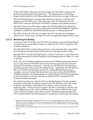 CPE WAN Management Protocol TR-069 Issue 1 Amendment 5
November 2013 © The Broadband Forum. All rights reserved. Page 165 of 228
If the local IP address allocated to the CPE changes, the CPE MUST re-discover the
binding using the procedures described above. The minimum limit on the Binding
Request period defined by STUNMinimumKeepAlivePeriod does not apply in this case.
Other than Binding Request messages sent explicitly in response to a Binding Error
Response from the STUN server with a fault code of 401 (Unauthorized), the CPE
MUST NOT include the MESSAGE-INTEGRITY attributes in any Binding Request.28
The STUN client in the CPE need not support the CHANGE-REQUEST attribute of
STUN Binding Requests, nor need it understand the CHANGED-ADDRESS, SOURCE-
ADDRESS, and REFLECTED-FROM attributes present in a Binding Response.29
The STUN client in the CPE need not support the STUN messages for exchanging a
Shared Secret. None of these messages are used in the application defined in this Annex.
G.2.1.2 Maintaining the Binding
To keep alive the NAT binding, the CPE MUST periodically retransmit Binding Request
messages from the source address and port on which the CPE will be listening for UDP
Connection Requests.
The CPE MUST NOT send these Binding Requests more frequently than is specified by
the STUNMinimumKeepAlivePeriod Parameter in the ManagementServer Object.
The CPE MUST send these Binding Requests at least as frequently as is specified by the
STUNMaximumKeepAlivePeriod Parameter in the ManagementServer Object, if a value
is specified.
If the value of STUNMinimumKeepAlivePeriod and STUNMaximumKeepAlivePeriod
are not equal, then the CPE MUST actively discover the longest keep-alive period for
which the NAT binding is maintained. To do this, the CPE MUST use the procedures
described generally in [21] to learn the binding timeout. Specifically, the CPE MUST be
able to test whether the binding has timed out by sending Binding Requests from a
secondary source port distinct from the primary source port, and use the RESPONSE-
ADDRESS attribute in the Binding Request to indicate that the STUN Binding Response
be sent to the primary source port (the port on which the CPE is listening for UDP
Connection Request messages).
The specific procedures by which the CPE uses Binding Requests from the secondary
source port to determine the binding timeout is left to the discretion of the CPE vendor.
In general, the procedure would consist of two phases: a discovery phase, and a
monitoring phase. During the discovery phase, the CPE is attempting to learn the value
of the binding timeout, and would test different timeout values to determine the actual
timeout value (for example, using a binary search). During the monitoring phase, the
CPE would periodically test the binding prior to refreshing it to determine if the binding
28
Because the STUN specification requires the STUN server to use message integrity in its response if message
integrity was used in the request, the CPE cannot use message integrity for Binding Requests on its own, but only
when so directed by the STUN server. This is to ensure that the server has total discretion as to when and whether
message integrity is to be used.
29
These attributes are primarily intended to allow discovery of the type of NAT in use, which is not required for this
Annex.
 