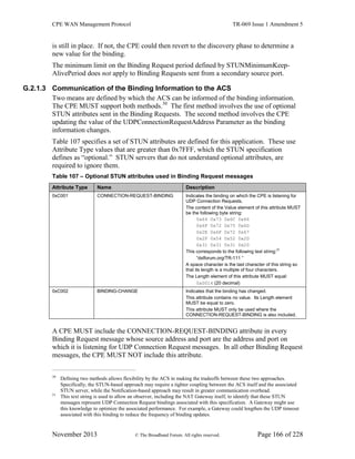 CPE WAN Management Protocol TR-069 Issue 1 Amendment 5
November 2013 © The Broadband Forum. All rights reserved. Page 166 of 228
is still in place. If not, the CPE could then revert to the discovery phase to determine a
new value for the binding.
The minimum limit on the Binding Request period defined by STUNMinimumKeep-
AlivePeriod does not apply to Binding Requests sent from a secondary source port.
G.2.1.3 Communication of the Binding Information to the ACS
Two means are defined by which the ACS can be informed of the binding information.
The CPE MUST support both methods.30
The first method involves the use of optional
STUN attributes sent in the Binding Requests. The second method involves the CPE
updating the value of the UDPConnectionRequestAddress Parameter as the binding
information changes.
Table 107 specifies a set of STUN attributes are defined for this application. These use
Attribute Type values that are greater than 0x7FFF, which the STUN specification
defines as “optional.” STUN servers that do not understand optional attributes, are
required to ignore them.
Table 107 – Optional STUN attributes used in Binding Request messages
Attribute Type Name Description
0xC001 CONNECTION-REQUEST-BINDING Indicates the binding on which the CPE is listening for
UDP Connection Requests.
The content of the Value element of this attribute MUST
be the following byte string:
0x64 0x73 0x6C 0x66
0x6F 0x72 0x75 0x6D
0x2E 0x6F 0x72 0x67
0x2F 0x54 0x52 0x2D
0x31 0x31 0x31 0x20
This corresponds to the following text string:31
“dslforum.org/TR-111 ”
A space character is the last character of this string so
that its length is a multiple of four characters.
The Length element of this attribute MUST equal:
0x0014 (20 decimal)
0xC002 BINDING-CHANGE Indicates that the binding has changed.
This attribute contains no value. Its Length element
MUST be equal to zero.
This attribute MUST only be used where the
CONNECTION-REQUEST-BINDING is also included.
A CPE MUST include the CONNECTION-REQUEST-BINDING attribute in every
Binding Request message whose source address and port are the address and port on
which it is listening for UDP Connection Request messages. In all other Binding Request
messages, the CPE MUST NOT include this attribute.
30
Defining two methods allows flexibility by the ACS in making the tradeoffs between these two approaches.
Specifically, the STUN-based approach may require a tighter coupling between the ACS itself and the associated
STUN server, while the Notification-based approach may result in greater communication overhead.
31
This text string is used to allow an observer, including the NAT Gateway itself, to identify that these STUN
messages represent UDP Connection Request bindings associated with this specification. A Gateway might use
this knowledge to optimize the associated performance. For example, a Gateway could lengthen the UDP timeout
associated with this binding to reduce the frequency of binding updates.
 