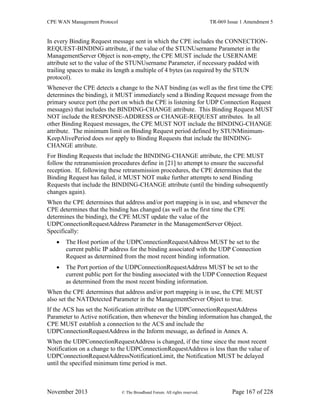 CPE WAN Management Protocol TR-069 Issue 1 Amendment 5
November 2013 © The Broadband Forum. All rights reserved. Page 167 of 228
In every Binding Request message sent in which the CPE includes the CONNECTION-
REQUEST-BINDING attribute, if the value of the STUNUsername Parameter in the
ManagementServer Object is non-empty, the CPE MUST include the USERNAME
attribute set to the value of the STUNUsername Parameter, if necessary padded with
trailing spaces to make its length a multiple of 4 bytes (as required by the STUN
protocol).
Whenever the CPE detects a change to the NAT binding (as well as the first time the CPE
determines the binding), it MUST immediately send a Binding Request message from the
primary source port (the port on which the CPE is listening for UDP Connection Request
messages) that includes the BINDING-CHANGE attribute. This Binding Request MUST
NOT include the RESPONSE-ADDRESS or CHANGE-REQUEST attributes. In all
other Binding Request messages, the CPE MUST NOT include the BINDING-CHANGE
attribute. The minimum limit on Binding Request period defined by STUNMinimum-
KeepAlivePeriod does not apply to Binding Requests that include the BINDING-
CHANGE attribute.
For Binding Requests that include the BINDING-CHANGE attribute, the CPE MUST
follow the retransmission procedures define in [21] to attempt to ensure the successful
reception. If, following these retransmission procedures, the CPE determines that the
Binding Request has failed, it MUST NOT make further attempts to send Binding
Requests that include the BINDING-CHANGE attribute (until the binding subsequently
changes again).
When the CPE determines that address and/or port mapping is in use, and whenever the
CPE determines that the binding has changed (as well as the first time the CPE
determines the binding), the CPE MUST update the value of the
UDPConnectionRequestAddress Parameter in the ManagementServer Object.
Specifically:
 The Host portion of the UDPConnectionRequestAddress MUST be set to the
current public IP address for the binding associated with the UDP Connection
Request as determined from the most recent binding information.
 The Port portion of the UDPConnectionRequestAddress MUST be set to the
current public port for the binding associated with the UDP Connection Request
as determined from the most recent binding information.
When the CPE determines that address and/or port mapping is in use, the CPE MUST
also set the NATDetected Parameter in the ManagementServer Object to true.
If the ACS has set the Notification attribute on the UDPConnectionRequestAddress
Parameter to Active notification, then whenever the binding information has changed, the
CPE MUST establish a connection to the ACS and include the
UDPConnectionRequestAddress in the Inform message, as defined in Annex A.
When the UDPConnectionRequestAddress is changed, if the time since the most recent
Notification on a change to the UDPConnectionRequestAddress is less than the value of
UDPConnectionRequestAddressNotificationLimit, the Notification MUST be delayed
until the specified minimum time period is met.
 