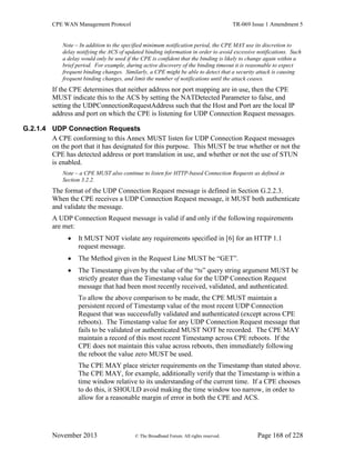 CPE WAN Management Protocol TR-069 Issue 1 Amendment 5
November 2013 © The Broadband Forum. All rights reserved. Page 168 of 228
Note – In addition to the specified minimum notification period, the CPE MAY use its discretion to
delay notifying the ACS of updated binding information in order to avoid excessive notifications. Such
a delay would only be used if the CPE is confident that the binding is likely to change again within a
brief period. For example, during active discovery of the binding timeout it is reasonable to expect
frequent binding changes. Similarly, a CPE might be able to detect that a security attack is causing
frequent binding changes, and limit the number of notifications until the attack ceases.
If the CPE determines that neither address nor port mapping are in use, then the CPE
MUST indicate this to the ACS by setting the NATDetected Parameter to false, and
setting the UDPConnectionRequestAddress such that the Host and Port are the local IP
address and port on which the CPE is listening for UDP Connection Request messages.
G.2.1.4 UDP Connection Requests
A CPE conforming to this Annex MUST listen for UDP Connection Request messages
on the port that it has designated for this purpose. This MUST be true whether or not the
CPE has detected address or port translation in use, and whether or not the use of STUN
is enabled.
Note – a CPE MUST also continue to listen for HTTP-based Connection Requests as defined in
Section 3.2.2.
The format of the UDP Connection Request message is defined in Section G.2.2.3.
When the CPE receives a UDP Connection Request message, it MUST both authenticate
and validate the message.
A UDP Connection Request message is valid if and only if the following requirements
are met:
 It MUST NOT violate any requirements specified in [6] for an HTTP 1.1
request message.
 The Method given in the Request Line MUST be “GET”.
 The Timestamp given by the value of the “ts” query string argument MUST be
strictly greater than the Timestamp value for the UDP Connection Request
message that had been most recently received, validated, and authenticated.
To allow the above comparison to be made, the CPE MUST maintain a
persistent record of Timestamp value of the most recent UDP Connection
Request that was successfully validated and authenticated (except across CPE
reboots). The Timestamp value for any UDP Connection Request message that
fails to be validated or authenticated MUST NOT be recorded. The CPE MAY
maintain a record of this most recent Timestamp across CPE reboots. If the
CPE does not maintain this value across reboots, then immediately following
the reboot the value zero MUST be used.
The CPE MAY place stricter requirements on the Timestamp than stated above.
The CPE MAY, for example, additionally verify that the Timestamp is within a
time window relative to its understanding of the current time. If a CPE chooses
to do this, it SHOULD avoid making the time window too narrow, in order to
allow for a reasonable margin of error in both the CPE and ACS.
 