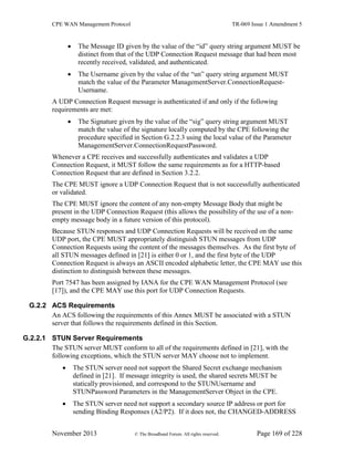 CPE WAN Management Protocol TR-069 Issue 1 Amendment 5
November 2013 © The Broadband Forum. All rights reserved. Page 169 of 228
 The Message ID given by the value of the “id” query string argument MUST be
distinct from that of the UDP Connection Request message that had been most
recently received, validated, and authenticated.
 The Username given by the value of the “un” query string argument MUST
match the value of the Parameter ManagementServer.ConnectionRequest-
Username.
A UDP Connection Request message is authenticated if and only if the following
requirements are met:
 The Signature given by the value of the “sig” query string argument MUST
match the value of the signature locally computed by the CPE following the
procedure specified in Section G.2.2.3 using the local value of the Parameter
ManagementServer.ConnectionRequestPassword.
Whenever a CPE receives and successfully authenticates and validates a UDP
Connection Request, it MUST follow the same requirements as for a HTTP-based
Connection Request that are defined in Section 3.2.2.
The CPE MUST ignore a UDP Connection Request that is not successfully authenticated
or validated.
The CPE MUST ignore the content of any non-empty Message Body that might be
present in the UDP Connection Request (this allows the possibility of the use of a non-
empty message body in a future version of this protocol).
Because STUN responses and UDP Connection Requests will be received on the same
UDP port, the CPE MUST appropriately distinguish STUN messages from UDP
Connection Requests using the content of the messages themselves. As the first byte of
all STUN messages defined in [21] is either 0 or 1, and the first byte of the UDP
Connection Request is always an ASCII encoded alphabetic letter, the CPE MAY use this
distinction to distinguish between these messages.
Port 7547 has been assigned by IANA for the CPE WAN Management Protocol (see
[17]), and the CPE MAY use this port for UDP Connection Requests.
G.2.2 ACS Requirements
An ACS following the requirements of this Annex MUST be associated with a STUN
server that follows the requirements defined in this Section.
G.2.2.1 STUN Server Requirements
The STUN server MUST conform to all of the requirements defined in [21], with the
following exceptions, which the STUN server MAY choose not to implement.
 The STUN server need not support the Shared Secret exchange mechanism
defined in [21]. If message integrity is used, the shared secrets MUST be
statically provisioned, and correspond to the STUNUsername and
STUNPassword Parameters in the ManagementServer Object in the CPE.
 The STUN server need not support a secondary source IP address or port for
sending Binding Responses (A2/P2). If it does not, the CHANGED-ADDRESS
 