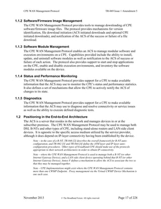 CPE WAN Management Protocol TR-069 Issue 1 Amendment 5
November 2013 © The Broadband Forum. All rights reserved. Page 17 of 228
1.1.2 Software/Firmware Image Management
The CPE WAN Management Protocol provides tools to manage downloading of CPE
software/firmware image files. The protocol provides mechanisms for version
identification, file download initiation (ACS initiated downloads and optional CPE
initiated downloads), and notification of the ACS of the success or failure of a file
download.
1.1.3 Software Module Management
The CPE WAN Management Protocol enables an ACS to manage modular software and
execution environments on a CPE. Capabilities provided include the ability to install,
update, and uninstall software modules as well as notification to the ACS of success or
failure of each action. The protocol also provides support to start and stop applications
on the CPE, enable and disable execution environments, and inventory the software
modules available on the device.
1.1.4 Status and Performance Monitoring
The CPE WAN Management Protocol provides support for a CPE to make available
information that the ACS may use to monitor the CPE’s status and performance statistics.
It also defines a set of mechanisms that allow the CPE to actively notify the ACS of
changes to its state.
1.1.5 Diagnostics
The CPE WAN Management Protocol provides support for a CPE to make available
information that the ACS may use to diagnose and resolve connectivity or service issues
as well as the ability to execute defined diagnostic tests.
1.2 Positioning in the End-to-End Architecture
The ACS is a server that resides in the network and manages devices in or at the
subscriber premises. The CPE WAN Management Protocol may be used to manage both
DSL B-NTs and other types of CPE, including stand-alone routers and LAN-side client
devices. It is agnostic to the specific access medium utilized by the service provider,
although it does depend on IP-layer connectivity having been established by the device.
Note – in the case of a B-NT, TR-046 [2] describes the overall framework for B-NT auto-
configuration, and TR-062 [3] and TR-044 [4] define the ATM layer and IP layer auto-
configuration procedures. Other types of broadband CPE should make use of the protocols
appropriate to their network architectures in order to obtain IP connectivity.
Note – where the CPE WAN Management Protocol is used to manage both a B-NT (or other
Internet Gateway Device), and a LAN-side client device operating behind that B-NT (or other
Internet Gateway Device), Annex F defines a mechanism to allow the ACS to associate the two so
that they may be managed together.
Note – CPE Implementations might exist where the CPE WAN Management Protocol contains
more than one CWMP Endpoint. Proxy management via the Virtual CWMP Device Mechanism is
one such case.
 