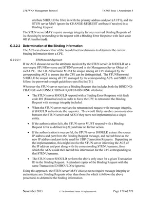 CPE WAN Management Protocol TR-069 Issue 1 Amendment 5
November 2013 © The Broadband Forum. All rights reserved. Page 170 of 228
attribute SHOULD be filled in with the primary address and port (A1/P1), and the
STUN server MAY ignore the CHANGE-REQUEST attribute if received in a
Binding Request.
The STUN server MAY require message integrity for any received Binding Requests of
its choosing by responding to the request with a Binding Error Response with fault code
401 (Unauthorized).
G.2.2.2 Determination of the Binding Information
The ACS can choose either of the two defined mechanisms to determine the current
binding information from a CPE.
G.2.2.2.1 STUN-based Approach
If the ACS chooses to use the attributes received by the STUN server, it SHOULD set a
non-empty STUNUsername and STUNPassword in the ManagementServer Object of
each CPE. The STUNUsername MUST be unique among all CPE managed by the
corresponding ACS to ensure that the CPE can be distinguished. The STUNPassword
SHOULD be unique among all CPE managed by the corresponding ACS, and SHOULD
follow the password strength guidelines specified in [21].
Whenever the STUN server receives a Binding Request that includes both the BINDING-
CHANGE and CONNECTION-REQUEST-BINDING attributes:
 The STUN server SHOULD respond with a Binding Error Response with fault
code 401 (Unauthorized) in order to force the CPE to retransmit the Binding
Request with message integrity included.
 When the STUN server receives the retransmitted request with message integrity,
it SHOULD authenticate the requester. This would likely involve communication
between the STUN server and ACS if they were not implemented as a single
entity.
 If the authentication fails, the STUN server MUST respond with a Binding
Request Error as defined in [21] and take no further action.
 If the authentication is successful, the STUN server SHOULD extract the source
IP address and port from the Binding Request message, and record these as the
new IP address and port to be used for UDP Connection Requests. Depending on
the implementation, this might involve the STUN server informing the ACS of
the IP address and port along with the corresponding STUNUsername, from
which the ACS would then record this information for the CPE corresponding to
that STUNUsername.
 The STUN server SHOULD perform the above only once for a given Transaction
ID in the Binding Request. Redundant copies of the Binding Request with the
same Transaction ID SHOULD be ignored.
Using this approach, the STUN server MAY choose not to require message integrity or
authenticate any Binding Requests other than those for which it follows the above
procedures to determine the binding information.
 