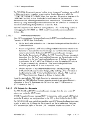 CPE WAN Management Protocol TR-069 Issue 1 Amendment 5
November 2013 © The Broadband Forum. All rights reserved. Page 171 of 228
The ACS MAY determine the current binding at any time even if no change was notified
by following the above procedure on any received Binding Request for which the
CONNECTION-REQUEST-BINDING attribute is present. The required presence of the
USERNAME attribute in these Binding Requests allows the ACS to tentatively
determine the CPE’s identity prior to subsequent authentication. This allows an ACS to
periodically verify the binding information to ensure that it is up-to-date in case explicit
indications of a binding change had failed to reach the ACS.
If the ACS determines that the CPE is no longer behind a NAT that is doing address or
port mapping, the ACS MAY use HTTP-based Connection Requests as defined in
Section 3.2.2.
G.2.2.2.2 Notification-based Approach
If the ACS chooses to use Active notification on the UDPConnectionRequestAddress
Parameter, it SHOULD do the following:
 Set the Notification attribute for the UDPConnectionRequestAddress Parameter to
Active notification.
 Record changes to the UDPConnectionRequestAddress Parameter whenever this
Parameter is included in the Inform message, and use the most recently recorded
value to determine the destination of UDP Connection Request messages.
Specifically, the destination IP address for UDP Connection Request messages is
determined from the “host” portion of this Parameter, and the destination port is
determined from the “port” portion of this Parameter. If the host is given as a
domain name, the ACS MUST use DNS to determine the associated IP address.
If the port is not explicitly given in the UDPConnectionRequestAddress
Parameter, port 80 MUST be used as the default value.
 Observe the value of the NATDetected Parameter (either by reading it when
UDPConnectionRequestAddress changes, or by enabling Active notification on
this Parameter as well). Whenever this Parameter is false, the ACS MAY use
HTTP-based Connection Requests as defined in Section 3.2.2.
Using this approach, the ACS MAY choose not to require message integrity or
authenticate any STUN Binding Requests, since these requests are not used to convey
information to the ACS. In this case, the ACS need not set a STUNUsername or
STUNPassword in the CPE.
G.2.2.3 UDP Connection Requests
The ACS MUST send UDP Connection Request messages from the same source IP
address and port as the STUN server.
A UDP Connection Request message MUST be transmitted within a single UDP packet
sent to the IP address and port determined by the ACS as described in Section G.2.2.2.
The ACS SHOULD send multiple copies of the same UDP Connection Request message
in order to reduce the likelihood that the message is lost due to packet loss. When an
ACS sends multiple copies of the same UDP Connection Request, the content of the
 