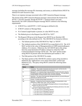 CPE WAN Management Protocol TR-069 Issue 1 Amendment 5
November 2013 © The Broadband Forum. All rights reserved. Page 172 of 228
message (including the message ID, timestamp, and cnonce, as defined below) MUST be
identical for each successive copy.
There is no response message associated with a UDP Connection Request message.
The format of the UDP Connection Request message is derived from the format of an
HTTP 1.1 [6] GET message, though the HTTP 1.1 protocol itself is not used.
Specifically, the UDP Connection Request message MUST conform to the following
requirements:
 It MUST be a valid HTTP 1.1 GET message as defined in [6].
 It MUST contain no Message Body.
 If a Content-Length header is present, its value MUST be zero.
 The Method given in the Request Line MUST be “GET”.
 The Request-URI given in the Request Line MUST be an Absolute-URI
according to the rules defined in [12]. The URI MUST be formed as follows:
o The Scheme portion of the URI MUST be “http” or “HTTP”.
o The Authority portion of the URI MUST be as specified in [12]. The ACS
MAY set this to the value of ManagementServer.UDPConnectionRequest-
Address, if it is known. Otherwise, the ACS MUST derive this string
from the actual destination IP address and port to which the UDP
Connection Request message will be sent. The “port” portion of this
string MUST be present unless the destination port number is “80”.
o The Path portion of the URI MUST be empty.
o The Query portion of the URI MUST contain a query string encoded as
defined by the “application/x-www-form-urlencoded” content type
defined in [23]. The query string MUST contain the following name-
value pairs:
Name Value
ts Timestamp. The number of seconds since the Unix epoch until the time the
message is created (the standard Unix timestamp).
id Message ID. An unsigned integer value that MUST be set to the same value for
all retransmitted copies of the same UDP Connection Request. The value MUST
change between successive distinct UDP Connection Requests.
un Username. The value of the Parameter ManagementServer.ConnectionRequest-
Username as read from the CPE.
cn Cnonce. A random string chosen by the ACS.
sig Signature. Formed from the 40-character hexadecimal representation (case
insensitive) of HMAC-SHA1 (Key, Text) [19], where:
 Key is the value of the Parameter ManagementServer.ConnectionRequest-
Password as read from the CPE.
 Text is a string formed by concatenating the following elements (in the order
listed, with no spaces between items):
 The value of the ts (Timestamp) element
 The value of the id (Message ID) element
 The value of the un (Username) element
 The value of the cn (Cnonce) element
 