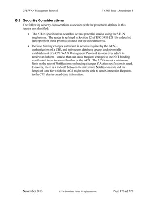 CPE WAN Management Protocol TR-069 Issue 1 Amendment 5
November 2013 © The Broadband Forum. All rights reserved. Page 176 of 228
G.3 Security Considerations
The following security considerations associated with the procedures defined in this
Annex are identified:
 The STUN specification describes several potential attacks using the STUN
mechanism. The reader is referred to Section 12 of RFC 3489 [21] for a detailed
description of these potential attacks and the associated risk.
 Because binding changes will result in actions required by the ACS—
authentication of a CPE, and subsequent database update, and potentially
establishment of a CPE WAN Management Protocol Session over which to
receive an Inform—attacks that can cause frequent changes to the NAT binding
could result in an increased burden on the ACS. The ACS can set a minimum
limit on the rate of Notifications on binding changes if Active notification is used.
However, there is a tradeoff between the maximum Notification rate and the
length of time for which the ACS might not be able to send Connection Requests
to the CPE due to out-of-date information.
 