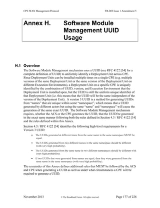 CPE WAN Management Protocol TR-069 Issue 1 Amendment 5
November 2013 © The Broadband Forum. All rights reserved. Page 177 of 228
Annex H. Software Module
Management UUID
Usage
H.1 Overview
The Software Module Management mechanism uses a UUID (see RFC 4122 [34] for a
complete definition of UUID) to uniformly identify a Deployment Unit across CPE.
Since Deployment Units can be installed multiple times on a single CPE (e.g. multiple
versions of the same Deployment Unit or the same version of the Deployment Unit on
different Execution Environments), a Deployment Unit on a specific CPE is uniquely
identified by the combination of UUID, version, and Execution Environment that the
Deployment Unit is installed upon, but the UUID is still the uniform unique identifier of
that Deployment Unit (i.e. this means that the UUID will be the same independent of the
version of the Deployment Unit). A version 3 UUID is a method for generating UUIDs
from “names” that are unique within some “namespace”, which means that a UUID
generated by different actors but using the same “name” and “namespace” will cause the
generation of the same exact UUID. The Software Module Management mechanism
requires, whether the ACS or the CPE generates the UUID, that the UUID be generated
in the exact same manner following both the rules defined in Section 4.3 / RFC 4122 [34]
and the rules defined within this Annex.
Section 4.3 / RFC 4122 [34] identifies the following high-level requirements for a
Version 3 UUID:
 The UUIDs generated at different times from the same name in the same namespace MUST be
equal.
 The UUIDs generated from two different names in the same namespace should be different
(with very high probability).
 The UUIDs generated from the same name in two different namespaces should be different with
(very high probability).
 If two UUIDs that were generated from names are equal, then they were generated from the
same name in the same namespace (with very high probability).
The remainder of this Annex defines additional rules that MUST be followed by the ACS
and CPE when generating a UUID as well as under what circumstances a CPE will be
required to generate a UUID.
 