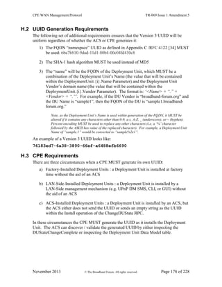 CPE WAN Management Protocol TR-069 Issue 1 Amendment 5
November 2013 © The Broadband Forum. All rights reserved. Page 178 of 228
H.2 UUID Generation Requirements
The following set of additional requirements ensures that the Version 3 UUID will be
uniform regardless of whether the ACS or CPE generates it:
1) The FQDN “namespace” UUID as defined in Appendix C /RFC 4122 [34] MUST
be used: 6ba7b810-9dad-11d1-80b4-00c04fd430c8
2) The SHA-1 hash algorithm MUST be used instead of MD5
3) The “name” will be the FQDN of the Deployment Unit, which MUST be a
combination of the Deployment Unit’s Name (the value that will be contained
within the DeploymentUnit.{i}.Name Parameter) and the Deployment Unit
Vendor’s domain name (the value that will be contained within the
DeploymentUnit.{i}.Vendor Parameter). The format is: ‘<Name> + “.” +
<Vendor> + “.”’. For example, if the DU Vendor is “broadband-forum.org” and
the DU Name is “sample1”, then the FQDN of the DU is “sample1.broadband-
forum.org.”
Note, as the Deployment Unit’s Name is used within generation of the FQDN, it MUST be
altered if it contains any characters other than 0-9, a-z, A-Z, _ (underscore), or – (hyphen).
Percent-encoding MUST be used to replace any other characters (i.e. a ‘%’ character
followed by the ASCII hex value of the replaced character). For example, a Deployment Unit
Name of “sample.1” would be converted to “sample%2e1”.
An example of a Version 3 UUID looks like:
76183ed7-6a38-3890-66ef-a6488efb6690
H.3 CPE Requirements
There are three circumstances when a CPE MUST generate its own UUID:
a) Factory-Installed Deployment Units : a Deployment Unit is installed at factory
time without the aid of an ACS
b) LAN-Side-Installed Deployment Units : a Deployment Unit is installed by a
LAN-Side management mechanism (e.g. UPnP DM SMS, CLI, or GUI) without
the aid of an ACS
c) ACS-Installed Deployment Units : a Deployment Unit is installed by an ACS, but
the ACS either does not send the UUID or sends an empty string as the UUID
within the Install operation of the ChangeDUState RPC.
In these circumstances the CPE MUST generate the UUID as it installs the Deployment
Unit. The ACS can discover / validate the generated UUID by either inspecting the
DUStateChangeComplete or inspecting the Deployment Unit Data Model table.
 