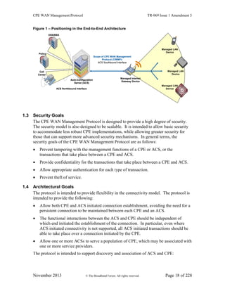 CPE WAN Management Protocol TR-069 Issue 1 Amendment 5
November 2013 © The Broadband Forum. All rights reserved. Page 18 of 228
Figure 1 – Positioning in the End-to-End Architecture
OSS/BSS
Call
Center
Policy
Auto-Configuration
Server (ACS)
Managed Internet
Gateway Device
Managed LAN
Device
Managed LAN
Device
Managed LAN
Device
Scope of CPE WAN Management
Protocol (CWMP):
ACS Southbound Interface
ACS Northbound Interface
OSS/BSS
Call
Center
Policy
Auto-Configuration
Server (ACS)
Managed Internet
Gateway Device
Managed LAN
Device
Managed LAN
Device
Managed LAN
Device
Scope of CPE WAN Management
Protocol (CWMP):
ACS Southbound Interface
ACS Northbound Interface
1.3 Security Goals
The CPE WAN Management Protocol is designed to provide a high degree of security.
The security model is also designed to be scalable. It is intended to allow basic security
to accommodate less robust CPE implementations, while allowing greater security for
those that can support more advanced security mechanisms. In general terms, the
security goals of the CPE WAN Management Protocol are as follows:
 Prevent tampering with the management functions of a CPE or ACS, or the
transactions that take place between a CPE and ACS.
 Provide confidentiality for the transactions that take place between a CPE and ACS.
 Allow appropriate authentication for each type of transaction.
 Prevent theft of service.
1.4 Architectural Goals
The protocol is intended to provide flexibility in the connectivity model. The protocol is
intended to provide the following:
 Allow both CPE and ACS initiated connection establishment, avoiding the need for a
persistent connection to be maintained between each CPE and an ACS.
 The functional interactions between the ACS and CPE should be independent of
which end initiated the establishment of the connection. In particular, even where
ACS initiated connectivity is not supported, all ACS initiated transactions should be
able to take place over a connection initiated by the CPE.
 Allow one or more ACSs to serve a population of CPE, which may be associated with
one or more service providers.
The protocol is intended to support discovery and association of ACS and CPE:
 