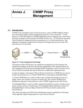 CPE WAN Management Protocol TR-069 Issue 1 Amendment 5
November 2013 © The Broadband Forum. All rights reserved. Page 180 of 228
Annex J. CWMP Proxy
Management
J.1 Introduction
CWMP can be extended to devices that do not have a native CWMP Endpoint of their
own, but instead support another management protocol or “Proxy Protocol”. A CPE
Proxier is a CPE that supports a CWMP Endpoint(s) and also supports one or more Proxy
Protocols (example services include UPnP DM, Z-Wave etc.). A CPE Proxier uses these
Proxy Protocols to manage the devices connected to it, i.e. the Proxied Devices. This
approach is designed to support Proxy Protocols of all types that can exist in the CPE
network now or in the future.
Figure 16 – Proxy management terminology
The function of the CPE Proxier is to seamlessly incorporate all of the elements and
mechanisms/methods of the Proxy Protocol(s). Independent of the implementation, the
ACS manages the Proxied Device through CWMP mechanisms, and is not aware of any
Proxy Protocol commands that may be utilized to complete the requested actions.
In order to support a wide range of Proxy Protocols and devices, CWMP has two ways to
model a Proxied Device; as a Virtual CWMP Device and using an Embedded Object.
A Virtual CWMP Device is used to model a more complex Proxied Device such as a
bridge, router, Set Top Box or devices of similar type. The Virtual CWMP Device
Mechanism represents a Proxied Device with a CWMP Endpoint in the CPE Proxier.
An Embedded Object is used to model a simpler Proxied Device such as a binary sensor,
power switch or devices of similar type. The Embedded Object Mechanism utilizes an
Embedded Object or Service Object within the CPE Proxier itself to represent the
Proxied Device.
This Annex describes each CPE Proxier Mechanism and gives guidelines for dictating
which approach might be appropriate for a given Proxy Protocol.
 