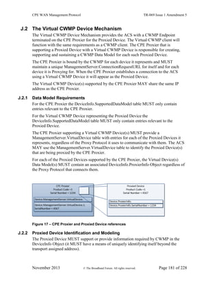 CPE WAN Management Protocol TR-069 Issue 1 Amendment 5
November 2013 © The Broadband Forum. All rights reserved. Page 181 of 228
J.2 The Virtual CWMP Device Mechanism
The Virtual CWMP Device Mechanism provides the ACS with a CWMP Endpoint
terminated on the CPE Proxier for the Proxied Device. The Virtual CWMP client will
function with the same requirements as a CWMP client. The CPE Proxier that is
supporting a Proxied Device with a Virtual CWMP Device is responsible for creating,
supporting and sustaining a CWMP Data Model for each such Proxied Device.
The CPE Proxier is bound by the CWMP for each device it represents and MUST
maintain a unique ManagementServer.ConnectionRequestURL for itself and for each
device it is Proxying for. When the CPE Proxier establishes a connection to the ACS
using a Virtual CWMP Device it will appear as the Proxied Device.
The Virtual CWMP Device(s) supported by the CPE Proxier MAY share the same IP
address as the CPE Proxier.
J.2.1 Data Model Requirements
For the CPE Proxier the DeviceInfo.SupportedDataModel table MUST only contain
entries relevant to the CPE Proxier.
For the Virtual CWMP Device representing the Proxied Device the
DeviceInfo.SupportedDataModel table MUST only contain entries relevant to the
Proxied Device.
The CPE Proxier supporting a Virtual CWMP Device(s) MUST provide a
ManagementServer.VirtualDevice table with entries for each of the Proxied Devices it
represents, regardless of the Proxy Protocol it uses to communicate with them. The ACS
MAY use the ManagementServer.VirtualDevice table to identify the Proxied Device(s)
that are being proxied by the CPE Proxier.
For each of the Proxied Devices supported by the CPE Proxier, the Virtual Device(s)
Data Model(s) MUST contain an associated DeviceInfo.ProxierInfo Object regardless of
the Proxy Protocol that connects them.
Figure 17 – CPE Proxier and Proxied Device references
J.2.2 Proxied Device Identification and Modeling
The Proxied Device MUST support or provide information required by CWMP in the
DeviceInfo Object (it MUST have a means of uniquely identifying itself beyond the
transport assigned address).
 