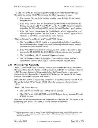 CPE WAN Management Protocol TR-069 Issue 1 Amendment 5
November 2013 © The Broadband Forum. All rights reserved. Page 182 of 228
The CPE Proxier MUST obtain a unique OUI and Serial Number from the Proxied
Device for the Virtual CWMP Device using the following options in order:
1. Use a unique OUI and Serial Number provided by the Proxied Device via the
Proxy Protocol.
2. If the Proxy Protocol does not provide a unique OUI and Serial Number for the
Proxied Device, the CPE Proxier MUST use the Proxied Device’s MAC address
to produce the OUI (defined in [36]) and set the Serial Number = MAC address.
3. If the CPE Proxier cannot obtain the Proxied Device’s MAC address (or a MAC
address is not provided) the CPE Proxier MUST use the unique32
physical device
identifier to provide the unique OUI and Serial Number.
When modeling a Proxied Device as a Virtual CWMP Device:
1. The Proxied Device MUST be able to be uniquely identified by its local Proxy
Protocol or extensions that provide identification beyond the transport assigned
addresses each time it comes online.
2. If the Proxied Device supports a connectivity stack similar to the interface stack
described in TR-181 [32], this SHOULD be modeled using the interface stack.
3. The Proxied Device MUST support a Reboot mechanism.
4. The Proxied Device SHOULD support a Download mechanism, and MAY
support other optional RPCs such as FactoryReset and ChangeDUState.
J.2.3 Proxied Device Availability
When a Connection Request is received for the Virtual CWMP Device and the Proxied
Device is offline the CPE Proxier MUST respond with an HTTP 503 failure (see Section
3.2.2). To ensure that the ACS is contacted when the Proxied Device is once again
available, the CPE Proxier MUST send a BOOT Inform via the Virtual CWMP Device
when the Proxied Device comes back online.
If the CPE Proxier fails to successfully complete a CWMP Session for a Virtual CWMP
Device, the Virtual CWMP Device MUST follow the session retry logic in Section
3.2.1.1
When a CPE Proxier Reboots:
 The CPE Proxier MUST send a BOOT Inform for itself.
 The CPE Proxier SHOULD NOT send BOOT Informs for any associated Virtual
CWMP Devices.
If the Proxied Device communicates a Reboot to the CPE Proxier, the CPE Proxier MAY
(depending upon policy) send a BOOT Inform for the Virtual Device.
32
Since the mechanism to create the unique OUI and Serial Number from the unique physical device identifier is not
defined, the same physical device may be represented with a different unique OUI and Serial Number from
different CPE Proxiers.
 