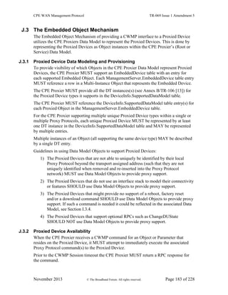 CPE WAN Management Protocol TR-069 Issue 1 Amendment 5
November 2013 © The Broadband Forum. All rights reserved. Page 183 of 228
J.3 The Embedded Object Mechanism
The Embedded Object Mechanism of providing a CWMP interface to a Proxied Device
utilizes the CPE Proxiers Data Model to represent the Proxied Devices. This is done by
representing the Proxied Devices as Object instances within the CPE Proxier’s (Root or
Service) Data Model.
J.3.1 Proxied Device Data Modeling and Provisioning
To provide visibility of which Objects in the CPE Proxier Data Model represent Proxied
Devices, the CPE Proxier MUST support an EmbeddedDevice table with an entry for
each supported Embedded Object. Each ManagementServer.EmbeddedDevice table entry
MUST reference a row in a Multi-Instance Object that represents the Embedded Device.
The CPE Proxier MUST provide all the DT instances(s) (see Annex B/TR-106 [13]) for
the Proxied Device types it supports in the DeviceInfo.SupportedDataModel table.
The CPE Proxier MUST reference the DeviceInfo.SupportedDataModel table entry(s) for
each Proxied Object in the ManagementServer.EmbeddedDevice table.
For the CPE Proxier supporting multiple unique Proxied Device types within a single or
multiple Proxy Protocols, each unique Proxied Device MUST be represented by at least
one DT instance in the DeviceInfo.SupportedDataModel table and MAY be represented
by multiple entries.
Multiple instances of an Object (all supporting the same device type) MAY be described
by a single DT entry.
Guidelines in using Data Model Objects to support Proxied Devices:
1) The Proxied Devices that are not able to uniquely be identified by their local
Proxy Protocol beyond the transport assigned address (such that they are not
uniquely identified when removed and re-inserted into the Proxy Protocol
network) MUST use Data Model Objects to provide proxy support.
2) The Proxied Devices that do not use an interface stack to model their connectivity
or features SHOULD use Data Model Objects to provide proxy support.
3) The Proxied Devices that might provide no support of a reboot, factory reset
and/or a download command SHOULD use Data Model Objects to provide proxy
support. If such a command is needed it could be reflected in the associated Data
Model, see Section I.3.4.
4) The Proxied Devices that support optional RPCs such as ChangeDUState
SHOULD NOT use Data Model Objects to provide proxy support.
J.3.2 Proxied Device Availability
When the CPE Proxier receives a CWMP command for an Object or Parameter that
resides on the Proxied Device, it MUST attempt to immediately execute the associated
Proxy Protocol command(s) to the Proxied Device.
Prior to the CWMP Session timeout the CPE Proxier MUST return a RPC response for
the command.
 