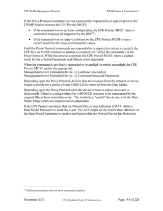 CPE WAN Management Protocol TR-069 Issue 1 Amendment 5
November 2013 © The Broadband Forum. All rights reserved. Page 184 of 228
If the Proxy Protocol commands are not successfully responded to or applied prior to the
CWMP Session timeout the CPE Proxier MUST:
 If the command was to perform configuration, the CPE Proxier MUST return a
committed response (if supported by the RPC33
).
 If the command was to retrieve information the CPE Proxier MUST return a
cached result for the requested Parameter values.
Until the Proxy Protocol commands are responded to or applied (or retries exceeded), the
CPE Proxier MUST continue to attempt to complete (or verify) the commands via the
Proxy Protocol. While this process continues the CPE Proxier MUST return a cached
result for the effected Parameters and Objects when requested.
When the command(s) are finally responded to or applied (or retries exceeded), the CPE
Proxier MUST update the appropriate
ManagementServer.EmbeddedDevice.{i}.LastSyncTime and/or
ManagementServer.EmbeddedDevice.{i}.CommandProcessed Parameters
Depending upon the Proxy Protocol, devices that are removed from the network or are no
longer available for a period of time SHOULD be removed from the Data Model.
Depending upon the Proxy Protocol when the device returns to online status (or re-
discovered) if there is a unique identifier it SHOULD continue to be represented by the
original Object from initial discovery. The methods to "match" this device with the Data
Model Object entry are implementation dependent.
If the CPE Proxier can detect that the Proxied Device was Rebooted it MAY utilize a
Data Model Parameter to mark the event. The ACS might set the Notification Attribute of
the Data Model Parameter to receive notification that the Proxied Device has Rebooted.
33
SetParameterAttributes does not allow a committed response.
 