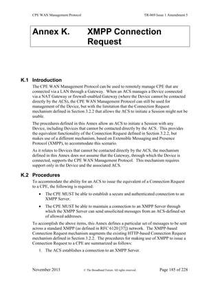 CPE WAN Management Protocol TR-069 Issue 1 Amendment 5
November 2013 © The Broadband Forum. All rights reserved. Page 185 of 228
Annex K. XMPP Connection
Request
K.1 Introduction
The CPE WAN Management Protocol can be used to remotely manage CPE that are
connected via a LAN through a Gateway. When an ACS manages a Device connected
via a NAT Gateway or firewall-enabled Gateway (where the Device cannot be contacted
directly by the ACS), the CPE WAN Management Protocol can still be used for
management of the Device, but with the limitation that the Connection Request
mechanism defined in Section 3.2.2 that allows the ACS to initiate a Session might not be
usable.
The procedures defined in this Annex allow an ACS to initiate a Session with any
Device, including Devices that cannot be contacted directly by the ACS. This provides
the equivalent functionality of the Connection Request defined in Section 3.2.2, but
makes use of a different mechanism, based on Extensible Messaging and Presence
Protocol (XMPP), to accommodate this scenario.
As it relates to Devices that cannot be contacted directly by the ACS, the mechanism
defined in this Annex does not assume that the Gateway, through which the Device is
connected, supports the CPE WAN Management Protocol. This mechanism requires
support only in the Device and the associated ACS.
K.2 Procedures
To accommodate the ability for an ACS to issue the equivalent of a Connection Request
to a CPE, the following is required:
 The CPE MUST be able to establish a secure and authenticated connection to an
XMPP Server.
 The CPE MUST be able to maintain a connection to an XMPP Server through
which the XMPP Server can send unsolicited messages from an ACS-defined set
of allowed addresses.
To accomplish the above items, this Annex defines a particular set of messages to be sent
across a standard XMPP (as defined in RFC 6120 [37]) network. The XMPP-based
Connection Request mechanism augments the existing HTTP-based Connection Request
mechanism defined in Section 3.2.2. The procedures for making use of XMPP to issue a
Connection Request to a CPE are summarized as follows:
1. The ACS establishes a connection to an XMPP Server.
 