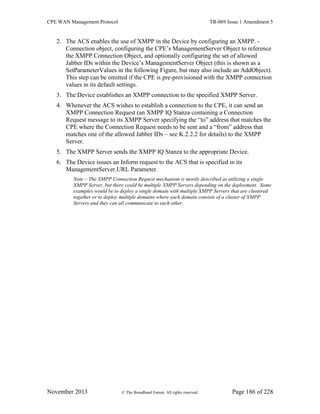 CPE WAN Management Protocol TR-069 Issue 1 Amendment 5
November 2013 © The Broadband Forum. All rights reserved. Page 186 of 228
2. The ACS enables the use of XMPP in the Device by configuring an XMPP. -
Connection object, configuring the CPE’s ManagementServer Object to reference
the XMPP.Connection Object, and optionally configuring the set of allowed
Jabber IDs within the Device’s ManagementServer Object (this is shown as a
SetParameterValues in the following Figure, but may also include an AddObject).
This step can be omitted if the CPE is pre-provisioned with the XMPP connection
values in its default settings.
3. The Device establishes an XMPP connection to the specified XMPP Server.
4. Whenever the ACS wishes to establish a connection to the CPE, it can send an
XMPP Connection Request (an XMPP IQ Stanza containing a Connection
Request message to its XMPP Server specifying the “to” address that matches the
CPE where the Connection Request needs to be sent and a “from” address that
matches one of the allowed Jabber IDs – see K.2.2.2 for details) to the XMPP
Server.
5. The XMPP Server sends the XMPP IQ Stanza to the appropriate Device.
6. The Device issues an Inform request to the ACS that is specified in its
ManagementServer.URL Parameter.
Note – The XMPP Connection Request mechanism is mostly described as utilizing a single
XMPP Server, but there could be multiple XMPP Servers depending on the deployment. Some
examples would be to deploy a single domain with multiple XMPP Servers that are clustered
together or to deploy multiple domains where each domain consists of a cluster of XMPP
Servers and they can all communicate to each other.
 