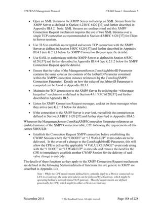 CPE WAN Management Protocol TR-069 Issue 1 Amendment 5
November 2013 © The Broadband Forum. All rights reserved. Page 188 of 228
 Open an XML Stream to the XMPP Server and accept an XML Stream from the
XMPP Server as defined in Section 4.2/RFC 6120 [37] and further described in
Appendix III.4.2. Note: XML Streams are unidirectional and this XMPP
Connection Request mechanism requires the use of two XML Streams over a
single TCP connection as recommeneded in Section 4.5/RFC 6120 [37] for Client
to Server sessions.
 Use TLS to establish an encrypted and secure TCP connection with the XMPP
Server as defined in Section 5/RFC 6120 [37] and further described in Appendix
III.4.3 (see K.2.1.1 below for XMPP Connection Request specific details).
 Use SASL to authenticate with the XMPP Server as defined in Section 6/RFC
6120 [37] and further described in Appendix III.4.4 (see K.2.1.2 below for XMPP
Connection Request specific details).
 Ensure that the value of the ManagementServer.ConnReqJabberID Parameter
contains the same value as the contents of the JabberID Parameter contained
within the XMPP.Connection instance referenced by the ConnReqXMPP-
Connection Parameter. Details on how the value of the JabberID Parameter is
computed can be found in Appendix III.3.1.
 Maintain the TCP connection to the XMPP Server by utilizing the “whitespace
keepalive” mechanism as defined in Section 4.6.1/RFC 6120 [37] and further
described in Appendix III.5.
 Listen for XMPP Connection Request messages, and act on these messages when
they arrive (see K.2.1.3 below for details).
 If the connection to the XMPP Server is ever lost, reestablish the connection as
defined in Section 3.3/RFC 6120 [37] and further described in Appendix III.4.5.
Whenever the MangementServer.ConnReqXMPPConnection Parameter references an
enabled instance of the XMPP.Connection table, CPE following the requirements of this
Annex SHOULD:
 Establish the Connection Request XMPP connection before establishing the
CWMP Session where the “1 BOOT” or “13 WAKEUP” event codes are to be
delivered. In the event of a change to the ConnReqJabberID Parameter, this will
allow the CPE to deliver the applicable “4 VALUE CHANGE” event code along
with the “1 BOOT” or “13 WAKEUP” event code and remove the need for the
CPE to immediately establish another CWMP Session for the delivery of said
value change event code.
The details of these functions as they apply to the XMPP Connection Request mechanism
are defined in the following Sections (details of functions that are generic to XMPP are
described in Appendix III).
Note – While the CPE requirements defined here certainly apply to a Device connected via
LAN to a Gateway, the same procedures can be followed by a Gateway, which might be
operating behind a network-based NAT gateway. Thus the requirements are defined
generically for CPE, which might be either a Device or Gateway.
 