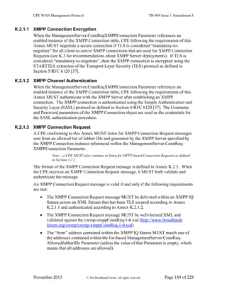 CPE WAN Management Protocol TR-069 Issue 1 Amendment 5
November 2013 © The Broadband Forum. All rights reserved. Page 189 of 228
K.2.1.1 XMPP Connection Encryption
When the ManagementServer.ConnReqXMPPConnection Parameter references an
enabled instance of the XMPP.Connection table, CPE following the requirements of this
Annex MUST negotiate a secure connection if TLS is considered “mandatory-to-
negotiate” for all client-to-server XMPP connections that are used for XMPP Connection
Requests (see K.3 for recommendations about XMPP Server deployments). If TLS is
considered “mandatory-to-negotiate”, then the XMPP connection is encrypted using the
STARTTLS extension of the Transport Layer Security (TLS) protocol as defined in
Section 5/RFC 6120 [37].
K.2.1.2 XMPP Channel Authentication
When the ManagementServer.ConnReqXMPPConnection Parameter references an
enabled instance of the XMPP.Connection table, CPE following the requirements of this
Annex MUST authenticate with the XMPP Server after establishing an XMPP
connection. The XMPP connection is authenticated using the Simple Authentication and
Security Layer (SASL) protocol as defined in Section 6/RFC 6120 [37]. The Username
and Password parameters of the XMPP.Connection object are used as the credentials for
the SASL authentication procedure.
K.2.1.3 XMPP Connection Request
A CPE conforming to this Annex MUST listen for XMPP Connection Request messages
sent from an allowed list of Jabber IDs and generated by the XMPP Server specified by
the XMPP.Connection instance referenced within the ManagementServer.ConnReq-
XMPPConnection Parameter.
Note – a CPE MUST also continue to listen for HTTP-based Connection Requests as defined
in Section 3.2.2.
The format of the XMPP Connection Request message is defined in Annex K.2.3. When
the CPE receives an XMPP Connection Request message, it MUST both validate and
authenticate the message.
An XMPP Connection Request message is valid if and only if the following requirements
are met:
 The XMPP Connection Request message MUST be delivered within an XMPP IQ
Stanza across an XML Stream that has been TLS secured according to Annex
K.2.1.1 and authenticated according to Annex K.2.1.2.
 The XMPP Connection Request message MUST be well-formed XML and
validated against the cwmp-xmppConnReq-1-0.xsd (http://www.broadband-
forum.org/cwmp/cwmp-xmppConnReq-1-0.xsd).
 The “from” address contained within the XMPP IQ Stanza MUST match one of
the addresses contained within the list-based ManagementServer.ConnReq-
AllowedJabberIDs Parameter (unless the value of that Parameter is empty, which
means that all addresses are allowed).
 