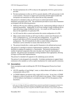 CPE WAN Management Protocol TR-069 Issue 1 Amendment 5
November 2013 © The Broadband Forum. All rights reserved. Page 19 of 228
 Provide mechanisms for a CPE to discover the appropriate ACS for a given service
provider.
 Provide mechanisms to allow an ACS to securely identify a CPE and associate it with
a user/customer. Processes to support such association should support models that
incorporate user interaction as well as those that are fully automatic.
The protocol is intended to allow an ACS access to control and monitor various
Parameters associated with a CPE. The mechanisms provided to access these Parameters
are designed with the following premises:
 Different CPE may have differing capability levels, implementing different subsets of
optional functionality. Additionally, an ACS may manage a range of different device
types delivering a range of different services. As a result, an ACS must be able to
discover the capabilities of a particular CPE.
 An ACS must be able to control and monitor the current configuration of a CPE.
 Other control entities besides an ACS may be able to control some Parameters of a
CPE’s configuration (e.g., via LAN-side auto-configuration). As a result, the
protocol must allow an ACS to account for external changes to a CPE’s
configuration. The ACS should also be able to control which configuration
Parameters can be controlled via means other than by the ACS.
 The protocol should allow vendor-specific Parameters to be defined and accessed.
The protocol is intended to minimize implementation complexity, while providing
flexibility in trading off complexity vs. functionality. The protocol incorporates a
number of optional components that come into play only if specific functionality is
required. The protocol also incorporates existing standards where appropriate, allowing
leverage of off-the-shelf implementations.
The protocol is intended to be agnostic to the underlying access network.
The protocol is also designed to be extensible. It includes mechanisms to support future
extensions to the standard, as well as explicit mechanisms for vendor-specific extensions.
1.5 Assumptions
Some assumptions made in defining the CPE WAN Management Protocol are listed
below:
 All CPE regardless of type (bridge1
, router, or other) obtain an IP address in order to
communicate with an ACS.
 A CWMP Endpoint can interact with a single ACS at a time. At any time, a CWMP
Endpoint is aware of exactly one ACS with which it can connect. (Note: a collection
of ACSs behind a load balancer is considered a single ACS for the purposes of this
document.)
1
In the case of a bridge, the CPE must establish IP-layer connectivity specifically for management communication.
The mechanism used to establish this connectivity would depend on the specific network architecture. For
example, a DSL bridge may connect using IPoE with DHCP for address allocation, or may connect using PPPoE.
 