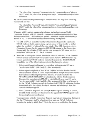 CPE WAN Management Protocol TR-069 Issue 1 Amendment 5
November 2013 © The Broadband Forum. All rights reserved. Page 190 of 228
 The value of the “username” element within the “connectionRequest” element
MUST match the value of the ManagementServer.ConnectionRequestUsername
Parameter.
An XMPP Connection Request message is authenticated if and only if the following
requirements are met:
 The value of the “password” element within the “connectionRequest” element
MUST match the value of the ManagementServer.ConnectionRequestPassword
Parameter.
Whenever a CPE receives, successfully validates, and authenticates an XMPP
Connection Request, it MUST establish a connection with its pre-determined ACS as
described in Section 3.2.1 following the generic Connection Request requirements (as
defined in 3.2.2.1) and further qualified in the following bullet points:
 The CPE SHOULD restrict the number of Connection Requests for a particular
CWMP Endpoint that it accepts during a given period of time in order to further
reduce the possibility of a denial of service attack. If the CPE chooses to reject a
Connection Request for this reason, the CPE MUST respond to that Connection
Request with the following XMPP specific error: error code 503 with a “service-
unavailable” child (see K.2.3.3 for an example).
 If the CPE is already in a Session with the ACS with at least one CWMP Endpoint
when it receives one or more Connection Requests, it MUST NOT terminate any
Session against any CWMP Endpoint prematurely as a result. The CPE MUST
instead take one of the following transport specific alternative actions:
 Reject each Connection Request by responding with error code 503 and a
“service-unavailable” child (see K.2.3.3 for an example).
 Following the completion of the CWMP Endpoint’s current Session, initiate
exactly one new Session at a time (regardless of how many Connection Requests
had been received during the previous Session) in which it includes the
“6 CONNECTION REQUEST” EventCode in the Inform. The Connection
Requests that are not accepted MUST be rejected (with error code 503 and a
“service-unavailable” child [see K.2.3.3 for an example]). If the new Session is
for the CWMP Endpoint currently in Session, the CPE MUST initiate the Session
immediately after the existing Session is complete and all changes from that
Session have been applied.
 If the Connection Request is not for any CWMP Endpoint currently in Session,
the CPE MAY initiate a new Session with the requested CWMP Endpoint while
the existing Session is still active.
This requirement holds for Connection Requests received any time during the interval
that the CPE considers itself in a Session with at least one CWMP Endpoint,
including the period in which the CPE is in the process of establishing the Session.
 
